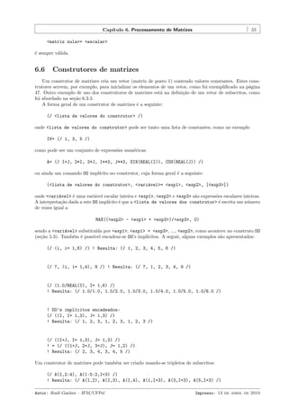Cap´
ıtulo 6. Processamento de Matrizes

55

<matriz nula>= <escalar>
´ sempre v´lida.
e
a

6.6

Construtores de matrizes

Um construtor de matrizes cria um vetor (matriz de posto 1) contendo valores constantes. Estes construtores servem, por exemplo, para inicializar os elementos de um vetor, como foi exempliﬁcado na p´gina
a
47. Outro exemplo de uso dos construtores de matrizes est´ na deﬁni¸˜o de um vetor de subscritos, como
a
ca
foi abordado na se¸˜o 6.3.3.
ca
A forma geral de um construtor de matrizes ´ a seguinte:
e
(/ <lista de valores do construtor> /)
onde <lista de valores do construtor> pode ser tanto uma lista de constantes, como no exemplo
IV= (/ 1, 3, 5 /)
como pode ser um conjunto de express˜es num´ricas:
o
e
A= (/ I+J, 2*I, 2*J, I**2, J**2, SIN(REAL(I)), COS(REAL(J)) /)
ou ainda um comando DO impl´
ıcito no construtor, cuja forma geral ´ a seguinte:
e
(<lista de valores do construtor>, <vari´vel>= <exp1>, <exp2>, [<exp3>])
a
onde <vari´vel> ´ uma vari´vel escalar inteira e <exp1>, <exp2> e <exp3> s˜o express˜es escalares inteiras.
a
e
a
a
o
A interpreta¸˜o dada a este DO impl´
ca
ıcito ´ que a <lista de valores dos construtor> ´ escrita um n´mero
e
e
u
de vezes igual a
MAX((<exp2> - <exp1> + <exp3>)/<exp3>, 0)
sendo a <vari´vel> substitu´ por <exp1>, <exp1> + <exp3>, ..., <exp2>, como acontece no construto DO
a
ıda
(se¸˜o 5.3). Tamb´m ´ poss´ encadear-se DO’s impl´
ca
e e
ıvel
ıcitos. A seguir, alguns exemplos s˜o apresentados:
a
(/ (i, i= 1,6) /) ! Resulta: (/ 1, 2, 3, 4, 5, 6 /)

(/ 7, (i, i= 1,4), 9 /) ! Resulta: (/ 7, 1, 2, 3, 4, 9 /)

(/ (1.0/REAL(I), I= 1,6) /)
! Resulta: (/ 1.0/1.0, 1.0/2.0, 1.0/3.0, 1.0/4.0, 1.0/5.0, 1.0/6.0 /)

! DO’s impl´citos encadeados:
ı
(/ ((I, I= 1,3), J= 1,3) /)
! Resulta: (/ 1, 2, 3, 1, 2, 3, 1, 2, 3 /)

(/ ((I+J, I= 1,3), J= 1,2) /)
! = (/ ((1+J, 2+J, 3+J), J= 1,2) /)
! Resulta: (/ 2, 3, 4, 3, 4, 5 /)
Um construtor de matrizes pode tamb´m ser criado usando-se tripletos de subscritos:
e
(/ A(I,2:4), A(1:5:2,I+3) /)
! Resulta: (/ A(I,2), A(I,3), A(I,4), A(1,I+3), A(3,I+3), A(5,I+3) /)
Autor: Rudi Gaelzer – IFM/UFPel

Impresso: 13 de abril de 2010

 