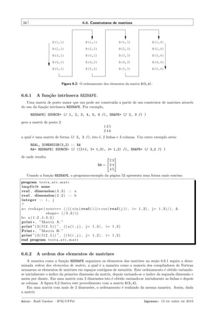 56

6.6. Construtores de matrizes

B(1,1)

B(1,1)

B(1,3)

B(1,4)

B(2,1)

B(2,2)

B(2,3)

B(2,4)

B(3,1)

B(3,2)

B(3,3)

B(3,4)

B(4,1)

B(4,2)

B(4,3)

B(4,4)

B(5,1)

B(5,2)

B(5,3)

B(5,4)

Figura 6.2: O ordenamento dos elementos da matriz B(5,4).

6.6.1

A fun¸˜o intr´
ca
ınseca RESHAPE.

Uma matriz de posto maior que um pode ser constru´ a partir de um construtor de matrizes atrav´s
ıda
e
do uso da fun¸˜o intr´
ca
ınseca RESHAPE. Por exemplo,
RESHAPE( SOURCE= (/ 1, 2, 3, 4, 5, 6 /), SHAPE= (/ 2, 3 /) )
gera a matriz de posto 2:
135
246
a qual ´ uma matriz de forma (/ 2, 3 /), isto ´, 2 linhas e 3 colunas. Um outro exemplo seria:
e
e
REAL, DIMENSION(3,2) :: RA
RA= RESHAPE( SOURCE= (/ ((I+J, I= 1,3), J= 1,2) /), SHAPE= (/ 3,2 /) )
de onde resulta




23
RA =  3 4 
45

Usando a fun¸˜o RESHAPE, o programa-exemplo da p´gina 53 apresenta uma forma mais concisa:
ca
a
program t e s t a a t r m a t r
i m p l i c i t none
real , dimension ( 3 , 3 ) : : a
real , dimension ( 2 , 2 ) : : b
integer : : i , j
!
a= r e s h a p e ( s o u r c e= ( / ( ( s i n ( r e a l ( i ))+ c o s ( r e a l ( j ) ) , i= 1 , 3 ) , j= 1 , 3 ) / ) , &
shape= ( / 3 , 3 / ) )
b= a ( 1 : 2 , 1 : 3 : 2 )
print * , ”Matriz A: ”
print ” ( 3 ( f 1 2 . 5 ) ) ” , ( ( a ( i , j ) , j= 1 , 3 ) , i= 1 , 3 )
Print * , ”Matriz B : ”
print ” ( 2 ( f 1 2 . 5 ) ) ” , ( ( b ( i , j ) , j= 1 , 2 ) , i= 1 , 2 )
end program t e s t a a t r m a t r

6.6.2

A ordem dos elementos de matrizes

A maneira como a fun¸˜o RESHAPE organizou os elementos das matrizes na se¸˜o 6.6.1 seguiu a denoca
ca
minada ordem dos elementos de matriz, a qual ´ a maneira como a maioria dos compiladores de Fortran
e
armazena os elementos de matrizes em espa¸os cont´
c
ıguos de mem´ria. Este ordenamento ´ obtido variandoo
e
se inicialmente o ´
ındice da primeira dimens˜o da matriz, depois variando-se o ´
a
ındice da segunda dimens˜o e
a
assim por diante. Em uma matriz com 2 dimens˜es isto ´ obtido variando-se inicialmente as linhas e depois
o
e
as colunas. A ﬁgura 6.2 ilustra este procedimento com a matriz B(5,4).
Em uma matriz com mais de 2 dimens˜es, o ordenamento ´ realizado da mesma maneira. Assim, dada
o
e
a matriz
Autor: Rudi Gaelzer – IFM/UFPel

Impresso: 13 de abril de 2010

 