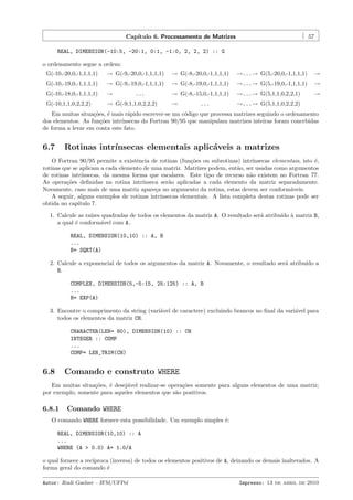 Cap´
ıtulo 6. Processamento de Matrizes

57

REAL, DIMENSION(-10:5, -20:1, 0:1, -1:0, 2, 2, 2) :: G
o ordenamento segue a ordem:
G(-10,-20,0,-1,1,1,1)

→ G(-9,-20,0,-1,1,1,1)

→ G(-8,-20,0,-1,1,1,1)

→...→ G(5,-20,0,-1,1,1,1)

→

G(-10,-19,0,-1,1,1,1)

→ G(-9,-19,0,-1,1,1,1)

→ G(-8,-19,0,-1,1,1,1)

→...→ G(5,-19,0,-1,1,1,1)

→

G(-10,-18,0,-1,1,1,1)

→

→ G(-8,-15,0,-1,1,1,1)

→...→ G(5,1,1,0,2,2,1)

→

G(-10,1,1,0,2,2,2)

→ G(-9,1,1,0,2,2,2)

→

→...→ G(5,1,1,0,2,2,2)

...

...

Em muitas situa¸˜es, ´ mais r´pido escrever-se um c´digo que processa matrizes seguindo o ordenamento
co e
a
o
dos elementos. As fun¸˜es intr´
co
ınsecas do Fortran 90/95 que manipulam matrizes inteiras foram concebidas
de forma a levar em conta este fato.

6.7

Rotinas intr´
ınsecas elementais aplic´veis a matrizes
a

O Fortran 90/95 permite a existˆncia de rotinas (fun¸˜es ou subrotinas) intr´
e
co
ınsecas elementais, isto ´,
e
rotinas que se aplicam a cada elemento de uma matriz. Matrizes podem, ent˜o, ser usadas como argumentos
a
de rotinas intr´
ınsecas, da mesma forma que escalares. Este tipo de recurso n˜o existem no Fortran 77.
a
As opera¸˜es deﬁnidas na rotina intr´
co
ınseca ser˜o aplicadas a cada elemento da matriz separadamente.
a
Novamente, caso mais de uma matriz apare¸a no argumento da rotina, estas devem ser conform´veis.
c
a
A seguir, alguns exemplos de rotinas intr´
ınsecas elementais. A lista completa destas rotinas pode ser
obtida no cap´
ıtulo 7.
1. Calcule as ra´ quadradas de todos os elementos da matriz A. O resultado ser´ atribu´ ` matriz B,
ızes
a
ıdo a
a qual ´ conform´vel com A.
e
a
REAL, DIMENSION(10,10) :: A, B
...
B= SQRT(A)
2. Calcule a exponencial de todos os argumentos da matriz A. Novamente, o resultado ser´ atribu´ a
a
ıdo
B.
COMPLEX, DIMENSION(5,-5:15, 25:125) :: A, B
...
B= EXP(A)
3. Encontre o comprimento da string (vari´vel de caractere) excluindo brancos no ﬁnal da vari´vel para
a
a
todos os elementos da matriz CH.
CHARACTER(LEN= 80), DIMENSION(10) :: CH
INTEGER :: COMP
...
COMP= LEN_TRIM(CH)

6.8

Comando e construto WHERE

Em muitas situa¸˜es, ´ desej´vel realizar-se opera¸˜es somente para alguns elementos de uma matriz;
co
e
a
co
por exemplo, somente para aqueles elementos que s˜o positivos.
a

6.8.1

Comando WHERE

O comando WHERE fornece esta possibilidade. Um exemplo simples ´:
e
REAL, DIMENSION(10,10) :: A
...
WHERE (A > 0.0) A= 1.0/A
o qual fornece a rec´
ıproca (inversa) de todos os elementos positivos de A, deixando os demais inalterados. A
forma geral do comando ´
e
Autor: Rudi Gaelzer – IFM/UFPel

Impresso: 13 de abril de 2010

 
