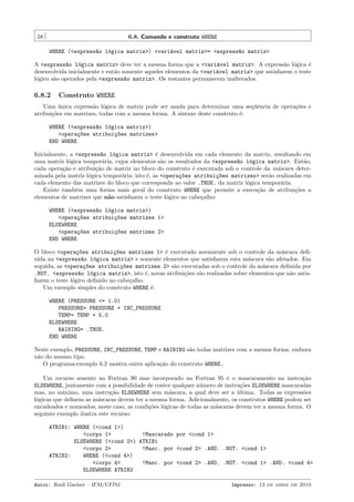 58

6.8. Comando e construto WHERE
WHERE (<express~o l´gica matriz>) <vari´vel matriz>= <express~o matriz>
a
o
a
a

A <express~o l´gica matriz> deve ter a mesma forma que a <vari´vel matriz>. A express˜o l´gica ´
a
o
a
a o
e
desenvolvida inicialmente e ent˜o somente aqueles elementos da <vari´vel matriz> que satisfazem o teste
a
a
l´gico s˜o operados pela <express~o matriz>. Os restantes permanecem inalterados.
o
a
a

6.8.2

Construto WHERE

Uma unica express˜o l´gica de matriz pode ser usada para determinar uma seq¨ˆncia de opera¸˜es e
´
a o
ue
co
atribui¸˜es em matrizes, todas com a mesma forma. A sintaxe deste construto ´:
co
e
WHERE (<express~o l´gica matriz>)
a
o
<opera¸~es atribui¸~es matrizes>
co
co
END WHERE
Inicialmente, a <express~o l´gica matriz> ´ desenvolvida em cada elemento da matriz, resultando em
a
o
e
uma matriz l´gica tempor´ria, cujos elementos s˜o os resultados da <express~o l´gica matriz>. Ent˜o,
o
a
a
a
o
a
cada opera¸˜o e atribui¸˜o de matriz no bloco do construto ´ executada sob o controle da m´scara deterca
ca
e
a
minada pela matriz l´gica tempor´ria; isto ´, as <opera¸~es atribui¸~es matrizes> ser˜o realizadas em
o
a
e
co
co
a
cada elemento das matrizes do bloco que corresponda ao valor .TRUE. da matriz l´gica tempor´ria.
o
a
Existe tamb´m uma forma mais geral do construto WHERE que permite a execu¸˜o de atribui¸˜es a
e
ca
co
elementos de matrizes que n˜o satisfazem o teste l´gico no cabe¸alho:
a
o
c
WHERE (<express~o l´gica matriz>)
a
o
<opera¸~es atribui¸~es matrizes 1>
co
co
ELSEWHERE
<opera¸~es atribui¸~es matrizes 2>
co
co
END WHERE
O bloco <opera¸~es atribui¸~es matrizes 1> ´ executado novamente sob o controle da m´scara deﬁco
co
e
a
nida na <express~o l´gica matriz> e somente elementos que satisfazem esta m´scara s˜o afetados. Em
a
o
a
a
seguida, as <opera¸~es atribui¸~es matrizes 2> s˜o executadas sob o controle da m´scara deﬁnida por
co
co
a
a
.NOT. <express~o l´gica matriz>, isto ´, novas atribui¸˜es s˜o realizadas sobre elementos que n˜o satisa
o
e
co
a
a
fazem o teste l´gico deﬁnido no cabe¸alho.
o
c
Um exemplo simples do construto WHERE ´:
e
WHERE (PRESSURE <= 1.0)
PRESSURE= PRESSURE + INC_PRESSURE
TEMP= TEMP + 5.0
ELSEWHERE
RAINING= .TRUE.
END WHERE
Neste exemplo, PRESSURE, INC_PRESSURE, TEMP e RAINING s˜o todas matrizes com a mesma forma, embora
a
n˜o do mesmo tipo.
a
O programa-exemplo 6.2 mostra outra aplica¸˜o do construto WHERE.
ca
Um recurso ausente no Fortran 90 mas incorporado no Fortran 95 ´ o mascaramento na instru¸˜o
e
ca
ELSEWHERE, juntamente com a possibilidade de conter qualquer n´mero de instru¸˜es ELSEWHERE mascaradas
u
co
mas, no m´ximo, uma instru¸˜o ELSEWHERE sem m´scara, a qual deve ser a ultima. Todas as express˜es
a
ca
a
´
o
l´gicas que deﬁnem as m´scaras devem ter a mesma forma. Adicionalmente, os construtos WHERE podem ser
o
a
encadeados e nomeados; neste caso, as condi¸˜es l´gicas de todas as m´scaras devem ter a mesma forma. O
co o
a
seguinte exemplo ilustra este recurso:
ATRIB1: WHERE (<cond 1>)
<corpo 1>
!Mascarado por <cond 1>
ELSEWHERE (<cond 2>) ATRIB1
<corpo 2>
!Masc. por <cond 2> .AND. .NOT. <cond 1>
ATRIB2:
WHERE (<cond 4>)
<corpo 4>
!Masc. por <cond 2> .AND. .NOT. <cond 1> .AND. <cond 4>
ELSEWHERE ATRIB2
Autor: Rudi Gaelzer – IFM/UFPel

Impresso: 13 de abril de 2010

 
