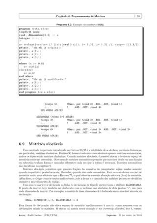 Cap´
ıtulo 6. Processamento de Matrizes

59

Programa 6.2: Exemplo do construto WHERE.

program t e s t a w h e r e
i m p l i c i t none
real , dimension ( 3 , 3 ) : : a
integer : : i , j
!
a= r e s h a p e ( s o u r c e= ( / ( ( s i n ( r e a l ( i+j ) ) , i= 1 , 3 ) , j= 1 , 3 ) / ) , shape= ( / 3 , 3 / ) )
print * , ”Matriz A o r i g i n a l : ”
print * , a ( 1 , : )
print * , a ( 2 , : )
print * , a ( 3 , : )
!
where ( a >= 0 . 0 )
a= s q r t ( a )
elsewhere
a= a ** 2
end where
print * , ”Matriz A m o d i f i c a d a : ”
print * , a ( 1 , : )
print * , a ( 2 , : )
print * , a ( 3 , : )
end program t e s t a w h e r e

<corpo 5>
!Masc. por
...
!
.AND.
END WHERE ATRIB2
...
ELSEWHERE (<cond 3>) ATRIB1
<corpo 3>
!Masc. por
...
!
.AND.
ELSEWHERE ATRIB1
<corpo 6>
!Masc. por
...
!
.AND.
END WHERE ATRIB1

6.9

<cond 2> .AND. .NOT. <cond 1>
.NOT. <cond 4>

<cond 3> .AND. .NOT. <cond 1>
.NOT. <cond 2>
.NOT. <cond 1> .AND. .NOT. <cond 2>
.NOT. <cond 3>

Matrizes aloc´veis
a

Uma novidade importante introduzida no Fortran 90/95 ´ a habilidade de se declarar vari´veis dinˆmicas;
e
a
a
em particular, matrizes dinˆmicas. Fortran 90 fornece tanto matrizes aloc´veis quanto matrizes autom´ticas,
a
a
a
ambos os tipos sendo matrizes dinˆmicas. Usando matrizes aloc´veis, ´ poss´ alocar e de-alocar espa¸o de
a
a
e
ıvel
c
mem´ria conforme necess´rio. O recurso de matrizes autom´ticas permite que matrizes locais em uma fun¸˜o
o
a
a
ca
ou subrotina tenham forma e tamanho diferentes cada vez que a rotina ´ invocada. Matrizes autom´ticas
e
a
s˜o discutidas no cap´
a
ıtulo 8.
Matrizes aloc´veis permitem que grandes fra¸˜es da mem´ria do computador sejam usadas somente
a
co
o
quando requerido e, posteriormente, liberadas, quando n˜o mais necess´rias. Este recurso oferece um uso de
a
a
mem´ria muito mais eﬁciente que o Fortran 77, o qual oferecia somente aloca¸˜o est´tica (ﬁxa) de mem´ria.
o
ca
a
o
Al´m disso, o c´digo torna-se muito mais robusto, pois a forma e o tamanho das matrizes podem ser decididos
e
o
durante o processamento do c´digo.
o
Uma matriz aloc´vel ´ declarada na linha de declara¸˜o de tipo de vari´vel com o atributo ALLOCATABLE.
a
e
ca
a
O posto da matriz deve tamb´m ser declarado com a inclus˜o dos s´
e
a
ımbolos de dois pontos “:”, um para
cada dimens˜o da matriz. Por exemplo, a matriz de duas dimens˜es A ´ declarada como aloc´vel atrav´s da
a
o
e
a
e
declara¸˜o:
ca
REAL, DIMENSION(:,:), ALLOCATABLE :: A
Esta forma de declara¸˜o n˜o aloca espa¸o de mem´ria imediatamente ` matriz, como acontece com as
ca a
c
o
a
declara¸˜es usuais de matrizes. O status da matriz nesta situa¸˜o ´ not currently allocated, isto ´, correnco
ca e
e
Autor: Rudi Gaelzer – IFM/UFPel

Impresso: 13 de abril de 2010

 