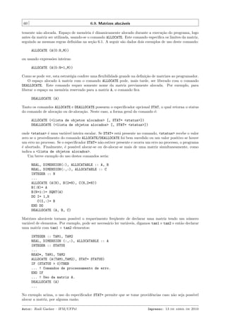 60

6.9. Matrizes aloc´veis
a

temente n˜o alocada. Espa¸o de mem´ria ´ dinamicamente alocado durante a execu¸˜o do programa, logo
a
c
o
e
ca
antes da matriz ser utilizada, usando-se o comando ALLOCATE. Este comando especiﬁca os limites da matriz,
seguindo as mesmas regras deﬁnidas na se¸˜o 6.1. A seguir s˜o dados dois exemplos de uso deste comando:
ca
a
ALLOCATE (A(0:N,M))
ou usando express˜es inteiras:
o
ALLOCATE (A(0:N+1,M))
Como se pode ver, esta estrat´gia confere uma ﬂexibilidade grande na deﬁni¸˜o de matrizes ao programador.
e
ca
O espa¸o alocado ` matriz com o comando ALLOCATE pode, mais tarde, ser liberado com o comando
c
a
DEALLOCATE. Este comando requer somente nome da matriz previamente alocada. Por exemplo, para
liberar o espa¸o na mem´ria reservado para a matriz A, o comando ﬁca
c
o
DEALLOCATE (A)
Tanto os comandos ALLOCATE e DEALLOCATE possuem o especiﬁcador opcional STAT, o qual retorna o status
do comando de aloca¸˜o ou de-aloca¸˜o. Neste caso, a forma geral do comando ´:
ca
ca
e
ALLOCATE (<lista de objetos alocados> [, STAT= <status>])
DEALLOCATE (<lista de objetos alocados> [, STAT= <status>])
onde <status> ´ uma vari´vel inteira escalar. Se STAT= est´ presente no comando, <status> recebe o valor
e
a
a
zero se o procedimento do comando ALLOCATE/DEALLOCATE foi bem sucedido ou um valor positivo se houve
um erro no processo. Se o especiﬁcador STAT= n˜o estiver presente e ocorra um erro no processo, o programa
a
´ abortado. Finalmente, ´ poss´
e
e
ıvel alocar-se ou de-alocar-se mais de uma matriz simultaneamente, como
indica a <lista de objetos alocados>.
Um breve exemplo do uso destes comandos seria:
REAL, DIMENSION(:), ALLOCATABLE :: A, B
REAL, DIMENSION(:,:), ALLOCATABLE :: C
INTEGER :: N
...
ALLOCATE (A(N), B(2*N), C(N,2*N))
B(:N)= A
B(N+1:)= SQRT(A)
DO I= 1,N
C(I,:)= B
END DO
DEALLOCATE (A, B, C)
Matrizes aloc´veis tornam poss´
a
ıvel o requerimento freq¨ente de declarar uma matriz tendo um n´mero
u
u
vari´vel de elementos. Por exemplo, pode ser necess´rio ler vari´veis, digamos tam1 e tam2 e ent˜o declarar
a
a
a
a
uma matriz com tam1 × tam2 elementos:
INTEGER :: TAM1, TAM2
REAL, DIMENSION (:,:), ALLOCATABLE :: A
INTEGER :: STATUS
...
READ*, TAM1, TAM2
ALLOCATE (A(TAM1,TAM2), STAT= STATUS)
IF (STATUS > 0)THEN
... ! Comandos de processamento de erro.
END IF
... ! Uso da matriz A.
DEALLOCATE (A)
...
No exemplo acima, o uso do especiﬁcador STAT= permite que se tome providˆncias caso n˜o seja poss´
e
a
ıvel
alocar a matriz, por alguma raz˜o.
a
Autor: Rudi Gaelzer – IFM/UFPel

Impresso: 13 de abril de 2010

 