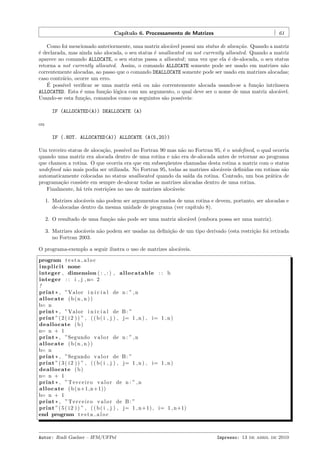 Cap´
ıtulo 6. Processamento de Matrizes

61

Como foi mencionado anteriormente, uma matriz aloc´vel possui um status de aloca¸˜o. Quando a matriz
a
ca
´ declarada, mas ainda n˜o alocada, o seu status ´ unallocated ou not currently allocated. Quando a matriz
e
a
e
aparece no comando ALLOCATE, o seu status passa a allocated ; uma vez que ela ´ de-alocada, o seu status
e
retorna a not currently allocated. Assim, o comando ALLOCATE somente pode ser usado em matrizes n˜o
a
correntemente alocadas, ao passo que o comando DEALLOCATE somente pode ser usado em matrizes alocadas;
caso contr´rio, ocorre um erro.
a
´
E poss´
ıvel veriﬁcar se uma matriz est´ ou n˜o correntemente alocada usando-se a fun¸˜o intr´
a
a
ca
ınseca
ALLOCATED. Esta ´ uma fun¸˜o l´gica com um argumento, o qual deve ser o nome de uma matriz aloc´vel.
e
ca o
a
Usando-se esta fun¸˜o, comandos como os seguintes s˜o poss´
ca
a
ıveis:
IF (ALLOCATED(A)) DEALLOCATE (A)
ou
IF (.NOT. ALLOCATED(A)) ALLOCATE (A(5,20))
Um terceiro status de aloca¸˜o, poss´ no Fortran 90 mas n˜o no Fortran 95, ´ o undeﬁned, o qual ocorria
ca
ıvel
a
e
quando uma matriz era alocada dentro de uma rotina e n˜o era de-alocada antes de retornar ao programa
a
que chamou a rotina. O que ocorria era que em subseq¨entes chamadas desta rotina a matriz com o status
u
undeﬁned n˜o mais podia ser utilizada. No Fortran 95, todas as matrizes aloc´veis deﬁnidas em rotinas s˜o
a
a
a
automaticamente colocadas no status unallocated quando da sa´ da rotina. Contudo, um boa pr´tica de
ıda
a
programa¸˜o consiste em sempre de-alocar todas as matrizes alocadas dentro de uma rotina.
ca
Finalmente, h´ trˆs restri¸˜es no uso de matrizes aloc´veis:
a e
co
a
1. Matrizes aloc´veis n˜o podem ser argumentos mudos de uma rotina e devem, portanto, ser alocadas e
a
a
de-alocadas dentro da mesma unidade de programa (ver cap´
ıtulo 8).
2. O resultado de uma fun¸˜o n˜o pode ser uma matriz aloc´vel (embora possa ser uma matriz).
ca a
a
3. Matrizes aloc´veis n˜o podem ser usadas na deﬁni¸˜o de um tipo derivado (esta restri¸˜o foi retirada
a
a
ca
ca
no Fortran 2003.
O programa-exemplo a seguir ilustra o uso de matrizes aloc´veis.
a
program t e s t a a l o c
i m p l i c i t none
integer , dimension ( : , : ) , a l l o c a t a b l e : : b
integer : : i , j , n= 2
!
print * , ”Valor i n i c i a l de n : ” , n
allocate (b(n , n ))
b= n
print * , ”Valor i n i c i a l de B : ”
print ” ( 2 ( i 2 ) ) ” , ( ( b ( i , j ) , j= 1 , n ) , i= 1 , n )
deallocate ( b )
n= n + 1
print * , ”Segundo v a l o r de n : ” , n
allocate (b(n , n ))
b= n
print * , ”Segundo v a l o r de B : ”
print ” ( 3 ( i 2 ) ) ” , ( ( b ( i , j ) , j= 1 , n ) , i= 1 , n )
deallocate ( b )
n= n + 1
print * , ” T e r c e i r o v a l o r de n : ” , n
a l l o c a t e ( b ( n+1,n+1))
b= n + 1
print * , ” T e r c e i r o v a l o r de B : ”
print ” ( 5 ( i 2 ) ) ” , ( ( b ( i , j ) , j= 1 , n+1) , i= 1 , n+1)
end program t e s t a a l o c

Autor: Rudi Gaelzer – IFM/UFPel

Impresso: 13 de abril de 2010

 