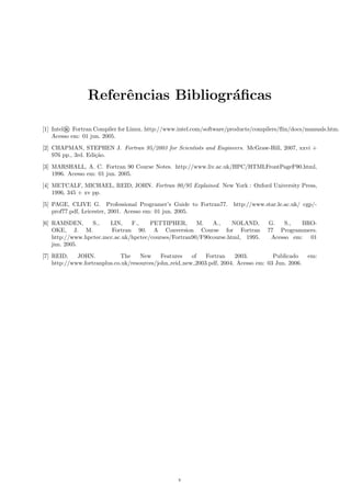 Referˆncias Bibliogr´ﬁcas
e
a
[1] Intel® Fortran Compiler for Linux. http://www.intel.com/software/products/compilers/ﬂin/docs/manuals.htm.
Acesso em: 01 jun. 2005.
[2] CHAPMAN, STEPHEN J. Fortran 95/2003 for Scientists and Engineers. McGraw-Hill, 2007, xxvi +
976 pp., 3rd. Edi¸˜o.
ca
[3] MARSHALL, A. C. Fortran 90 Course Notes. http://www.liv.ac.uk/HPC/HTMLFrontPageF90.html,
1996. Acesso em: 01 jun. 2005.
[4] METCALF, MICHAEL, REID, JOHN. Fortran 90/95 Explained. New York : Oxford University Press,
1996, 345 + xv pp.
[5] PAGE, CLIVE G. Professional Programer’s Guide to Fortran77.
prof77.pdf, Leicester, 2001. Acesso em: 01 jun. 2005.

http://www.star.le.ac.uk/ cgp/-

[6] RAMSDEN,
S.,
LIN,
F.,
PETTIPHER,
M.
A.,
NOLAND,
OKE, J. M.
Fortran 90. A Conversion Course for Fortran
http://www.hpctec.mcc.ac.uk/hpctec/courses/Fortran90/F90course.html, 1995.
jun. 2005.

G.
S.,
BRO77 Programmers.
Acesso em: 01

[7] REID,
JOHN.
The
New
Features
of
Fortran
2003.
Publicado
http://www.fortranplus.co.uk/resources/john reid new 2003.pdf, 2004. Acesso em: 03 Jun. 2006.

v

em:

 
