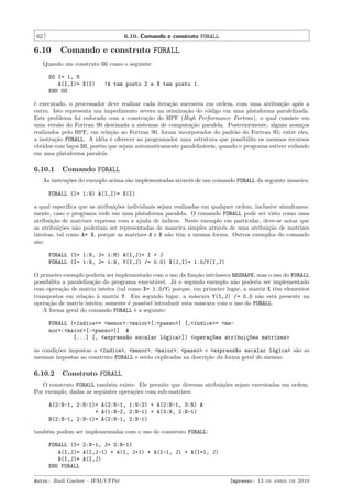 62

6.10. Comando e construto FORALL

6.10

Comando e construto FORALL

Quando um construto DO como o seguinte:
DO I= 1, N
A(I,I)= X(I)
END DO

!A tem posto 2 e X tem posto 1.

´ executado, o processador deve realizar cada itera¸˜o sucessiva em ordem, com uma atribui¸˜o ap´s a
e
ca
ca
o
outra. Isto representa um impedimento severo na otimiza¸˜o do c´digo em uma plataforma paralelizada.
ca
o
Este problema foi enfocado com a constru¸ao do HPF (High Performance Fortran), o qual consiste em
c˜
uma vers˜o do Fortran 90 destinada a sistemas de computa¸˜o paralela. Posteriormente, alguns avan¸os
a
ca
c
realizados pelo HPF, em rela¸˜o ao Fortran 90, foram incorporados do padr˜o do Fortran 95; entre eles,
ca
a
a instru¸˜o FORALL. A id´ia ´ oferecer ao programador uma estrutura que possibilite os mesmos recursos
ca
e e
obtidos com la¸os DO, por´m que sejam automaticamente paraleliz´veis, quando o programa estiver rodando
c
e
a
em uma plataforma paralela.

6.10.1

Comando FORALL

As instru¸˜es do exemplo acima s˜o implementadas atrav´s de um comando FORALL da seguinte maneira:
co
a
e
FORALL (I= 1:N) A(I,I)= X(I)
a qual especiﬁca que as atribui¸˜es individuais sejam realizadas em qualquer ordem, inclusive simultaneaco
mente, caso o programa rode em uma plataforma paralela. O comando FORALL pode ser visto como uma
atribui¸˜o de matrizes expressa com a ajuda de ´
ca
ındices. Neste exemplo em particular, deve-se notar que
as atribui¸˜es n˜o poderiam ser representadas de maneira simples atrav´s de uma atribui¸˜o de matrizes
co
a
e
ca
inteiras, tal como A= X, porque as matrizes A e X n˜o tˆm a mesma forma. Outros exemplos do comando
a e
s˜o:
a
FORALL (I= 1:N, J= 1:M) A(I,J)= I + J
FORALL (I= 1:N, J= 1:N, Y(I,J) /= 0.0) X(J,I)= 1.0/Y(I,J)
O primeiro exemplo poderia ser implementado com o uso da fun¸˜o intr´
ca
ınseca RESHAPE, mas o uso do FORALL
possibilita a paraleliza¸˜o do programa execut´vel. J´ o segundo exemplo n˜o poderia ser implementado
ca
a
a
a
com opera¸˜o de matriz inteira (tal como X= 1.0/Y) porque, em primeiro lugar, a matriz X tˆm elementos
ca
e
transpostos em rela¸˜o ` matriz Y. Em segundo lugar, a m´scara Y(I,J) /= 0.0 n˜o est´ presente na
ca a
a
a
a
opera¸˜o de matriz inteira; somente ´ poss´ introduzir esta m´scara com o uso do FORALL.
ca
e
ıvel
a
A forma geral do comando FORALL ´ a seguinte:
e
FORALL (<´ndice>= <menor>:<maior>[:<passo>] [,<´ndice>= <meı
ı
nor>:<maior>[:<passo>]] &
[...] [, <express~o escalar l´gica>]) <opera¸~es atribui¸~es matrizes>
a
o
co
co
as condi¸˜es impostas a <´ndice>, <menor>, <maior>, <passo> e <express~o escalar l´gica> s˜o as
co
ı
a
o
a
mesmas impostas ao construto FORALL e ser˜o explicadas na descri¸˜o da forma geral do mesmo.
a
ca

6.10.2

Construto FORALL

O construto FORALL tamb´m existe. Ele permite que diversas atribui¸˜es sejam executadas em ordem.
e
co
Por exemplo, dadas as seguintes opera¸˜es com sub-matrizes:
co
A(2:N-1, 2:N-1)= A(2:N-1, 1:N-2) + A(2:N-1, 3:N) &
+ A(1:N-2, 2:N-1) + A(3:N, 2:N-1)
B(2:N-1, 2:N-1)= A(2:N-1, 2:N-1)
tamb´m podem ser implementadas com o uso do construto FORALL:
e
FORALL (I= 2:N-1, J= 2:N-1)
A(I,J)= A(I,J-1) + A(I, J+1) + A(I-1, J) + A(I+1, J)
B(I,J)= A(I,J)
END FORALL
Autor: Rudi Gaelzer – IFM/UFPel

Impresso: 13 de abril de 2010

 