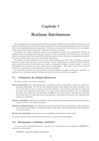 Cap´
ıtulo 7

Rotinas Intr´
ınsecas
Em uma linguagem de programa¸˜o destinada a aplica¸˜es cient´
ca
co
ıﬁcas h´ uma exigˆncia ´bvia para que as
a
e
o
fun¸˜es matem´ticas mais requisitadas sejam oferecidas como parte da pr´pria linguagem, ao inv´s de terem
co
a
o
e
de ser todas implementadas pelo programador. Al´m disso, ao serem fornecidas como parte do compilador,
e
espera-se que estas fun¸˜es tenham sido altamente otimizadas e testadas.
co
A eﬁciˆncia das rotinas intr´
e
ınsecas quando estas manipulam matrizes em computadores vetoriais ou
paralelos deve ser particularmente marcante, porque uma unica chamada ` rotina deve causar um n´mero
´
a
u
grande de opera¸˜es individuais sendo feitas simultaneamente, sendo o c´digo que as implementa otimizado
co
o
para levar em conta todos os recursos de hardware dispon´
ıveis.
No padr˜o do Fortran 90/95 h´ mais de cem rotinas intr´
a
a
ınsecas ao todo. Elas se dividem em grupos
distintos, os quais ser˜o descritos em certo detalhe. Certos compiladores em particular poder˜o oferecer
a
a
ainda mais rotinas, al´m das oferecidas pelo padr˜o da linguagem; contudo, o pre¸o a pagar ´ a falta de
e
a
c
e
portabilidade de programas que usam rotinas fora do grupo-padr˜o. Al´m disso, rotinas extras somente
a
e
poder˜o ser oferecidas ao usu´rio atrav´s de m´dulos (cap´
a
a
e
o
ıtulo 8).
Ao longo deste cap´
ıtulo, as rotinas intr´
ınsecas ser˜o naturalmente divididas em fun¸˜es e subrotinas. A
a
co
distin¸˜o entre estas duas classes de rotinas ser´ discutida com mais detalhes no cap´
ca
a
ıtulo 8.

7.1

Categorias de rotinas intr´
ınsecas

H´ quatro categorias de rotinas intr´
a
ınsecas:
Rotinas elementais. S˜o especiﬁcadas para argumentos escalares, mas podem tamb´m ser aplicadas a
a
e
matrizes conform´veis. No caso de uma fun¸˜o elemental, cada elemento da matriz resultante, caso
a
ca
exista, ser´ obtido como se a fun¸˜o tivesse sido aplicada a cada elemento individual da matriz que
a
ca
foi usada como argumento desta fun¸˜o. No caso de uma subrotina elemental com um argumento
ca
matricial, cada argumento com intento IN ou INOUT deve ser uma matriz e cada elemento resultante
ser´ obtido como se a subrotina tivesse sido aplicada a cada elemento da matriz que ´ passada como
a
e
argumento ` subrotina.
a
Fun¸˜es inquisidoras. Retornam propriedades dos seus argumentos principais que n˜o dependem dos seus
co
a
valores, somente do seu tipo e/ou esp´cie.
e
Fun¸˜es transformacionais. S˜o fun¸˜es que n˜o s˜o nem elementais nem inquisidoras. Elas usualmente
co
a
co
a a
tˆm argumentos matriciais e o resultado tamb´m ´ uma matriz cujos elementos dependem dos elemene
e e
tos dos argumentos.
Rotinas n˜o-elementais. Rotinas que n˜o se enquadram em nenhum dos tipos acima.
a
a
As rotinas intr´
ınsecas ser˜o descritas posteriormente com base nesta categoriza¸˜o.
a
ca

7.2

Declara¸˜o e atributo INTRINSIC
ca

Um nome pode ser especiﬁcado como o nome de uma rotina intr´
ınseca com a declara¸˜o INTRINSIC, o
ca
qual possui a forma geral:
INTRINSIC <lista de nomes intr´nsecos>
ı
65

 