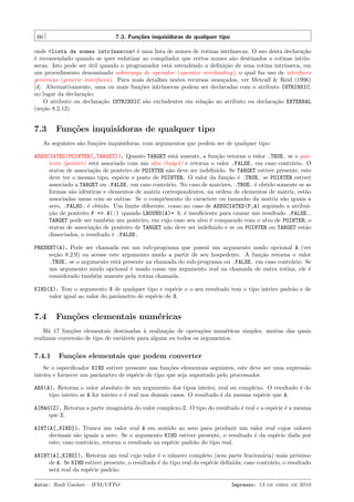 66

7.3. Fun¸˜es inquisidoras de qualquer tipo
co

onde <lista de nomes intr´nsecos> ´ uma lista de nomes de rotinas intr´
ı
e
ınsecas. O uso desta declara¸˜o
ca
´ recomendado quando se quer enfatizar ao compilador que certos nomes s˜o destinados a rotinas intr´
e
a
ınsecas. Isto pode ser util quando o programador est´ estendendo a deﬁni¸˜o de uma rotina intr´
´
a
ca
ınseca, em
um procedimento denominado sobrecarga de operador (operator overloading), o qual faz uso de interfaces
gen´ricas (generic interfaces). Para mais detalhes nestes recursos avan¸ados, ver Metcalf & Reid (1996)
e
c
[4]. Alternativamente, uma ou mais fun¸˜es intr´
co
ınsecas podem ser declaradas com o atributo INTRINSIC,
no lugar da declara¸˜o.
ca
O atributo ou declara¸˜o INTRINSIC s˜o excludentes em rela¸˜o ao atributo ou declara¸˜o EXTERNAL
ca
a
ca
ca
(se¸˜o 8.2.12).
ca

7.3

Fun¸˜es inquisidoras de qualquer tipo
co

As seguintes s˜o fun¸˜es inquisidoras, com argumentos que podem ser de qualquer tipo:
a
co
ASSOCIATED(POINTER[,TARGET]). Quanto TARGET est´ ausente, a fun¸˜o retorna o valor .TRUE. se o pona
ca
teiro (pointer) est´ associado com um alvo (target) e retorna o valor .FALSE. em caso contr´rio. O
a
a
status de associa¸˜o de ponteiro de POINTER n˜o deve ser indeﬁnido. Se TARGET estiver presente, este
ca
a
deve ter o mesmo tipo, esp´cie e posto de POINTER. O valor da fun¸˜o ´ .TRUE. se POINTER estiver
e
ca e
associado a TARGET ou .FALSE. em caso contr´rio. No caso de matrizes, .TRUE. ´ obtido somente se as
a
e
formas s˜o idˆnticas e elementos de matriz correspondentes, na ordem de elementos de matriz, est˜o
a
e
a
associadas umas com as outras. Se o comprimento do caractere ou tamanho da matriz s˜o iguais a
a
zero, .FALSO. ´ obtido. Um limite diferente, como no caso de ASSOCIATED(P,A) seguindo a atribuie
¸˜o de ponteiro P => A(:) quando LBOUND(A)= 0, ´ insuﬁciente para causar um resultado .FALSE..
ca
e
TARGET pode ser tamb´m um ponteiro, em cujo caso seu alvo ´ comparado com o alvo de POINTER; o
e
e
status de associa¸˜o de ponteiro de TARGET n˜o deve ser indeﬁnido e se ou POINTER ou TARGET est˜o
ca
a
a
dissociados, o resultado ´ .FALSE.
e
PRESENT(A). Pode ser chamada em um sub-programa que possui um argumento mudo opcional A (ver
se¸˜o 8.2.9) ou acesse este argumento mudo a partir de seu hospedeiro. A fun¸˜o retorna o valor
ca
ca
.TRUE. se o argumento est´ presente na chamada do sub-programa ou .FALSE. em caso contr´rio. Se
a
a
um argumento mudo opcional ´ usado como um argumento real na chamada de outra rotina, ele ´
e
e
considerado tamb´m ausente pela rotina chamada.
e
KIND(X). Tem o argumento X de qualquer tipo e esp´cie e o seu resultado tem o tipo inteiro padr˜o e de
e
a
valor igual ao valor do parˆmetro de esp´cie de X.
a
e

7.4

Fun¸˜es elementais num´ricas
co
e

H´ 17 fun¸oes elementais destinadas ` realiza¸˜o de opera¸˜es num´ricas simples, muitas das quais
a
c˜
a
ca
co
e
realizam convers˜o de tipo de vari´veis para alguns ou todos os argumentos.
a
a

7.4.1

Fun¸˜es elementais que podem converter
co

Se o especiﬁcador KIND estiver presente nas fun¸˜es elementais seguintes, este deve ser uma express˜o
co
a
inteira e fornecer um parˆmetro de esp´cie de tipo que seja suportado pelo processador.
a
e
ABS(A). Retorna o valor absoluto de um argumento dos tipos inteiro, real ou complexo. O resultado ´ do
e
tipo inteiro se A for inteiro e ´ real nos demais casos. O resultado ´ da mesma esp´cie que A.
e
e
e
AIMAG(Z). Retorna a parte imagin´ria do valor complexo Z. O tipo do resultado ´ real e a esp´cie ´ a mesma
a
e
e e
que Z.
AINT(A[,KIND]). Trunca um valor real A em sentido ao zero para produzir um valor real cujos valores
decimais s˜o iguais a zero. Se o argumento KIND estiver presente, o resultado ´ da esp´cie dada por
a
e
e
este; caso contr´rio, retorna o resultado na esp´cie padr˜o do tipo real.
a
e
a
ANINT(A[,KIND]). Retorna um real cujo valor ´ o n´mero completo (sem parte fracion´ria) mais pr´ximo
e
u
a
o
de A. Se KIND estiver presente, o resultado ´ do tipo real da esp´cie deﬁnida; caso contr´rio, o resultado
e
e
a
ser´ real da esp´cie padr˜o.
a
e
a
Autor: Rudi Gaelzer – IFM/UFPel

Impresso: 13 de abril de 2010

 