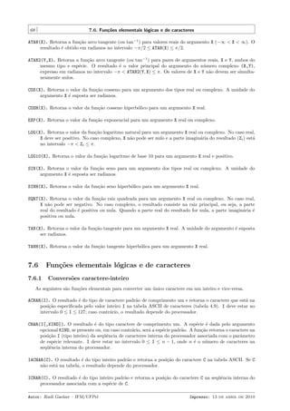 68

7.6. Fun¸˜es elementais l´gicas e de caracteres
co
o

ATAN(X). Retorna a fun¸˜o arco tangente (ou tan−1 ) para valores reais do argumento X (−∞ < X < ∞). O
ca
resultado ´ obtido em radianos no intervalo −π/2 ≤ ATAN(X) ≤ π/2.
e
ATAN2(Y,X). Retorna a fun¸˜o arco tangente (ou tan−1 ) para pares de argumentos reais, X e Y, ambos do
ca
mesmo tipo e esp´cie. O resultado ´ o valor principal do argumento do n´mero complexo (X,Y),
e
e
u
expresso em radianos no intervalo −π < ATAN2(Y, X) ≤ π. Os valores de X e Y n˜o devem ser simultaa
neamente nulos.
COS(X). Retorna o valor da fun¸˜o cosseno para um argumento dos tipos real ou complexo. A unidade do
ca
argumento X ´ suposta ser radianos.
e
COSH(X). Retorna o valor da fun¸˜o cosseno hiperb´lico para um argumento X real.
ca
o
EXP(X). Retorna o valor da fun¸˜o exponencial para um argumento X real ou complexo.
ca
LOG(X). Retorna o valor da fun¸˜o logaritmo natural para um argumento X real ou complexo. No caso real,
ca
X deve ser positivo. No caso complexo, X n˜o pode ser nulo e a parte imagin´ria do resultado (Zi ) est´
a
a
a
no intervalo −π < Zi ≤ π.
LOG10(X). Retorna o valor da fun¸˜o logaritmo de base 10 para um argumento X real e positivo.
ca
SIN(X). Retorna o valor da fun¸˜o seno para um argumento dos tipos real ou complexo. A unidade do
ca
argumento X ´ suposta ser radianos.
e
SINH(X). Retorna o valor da fun¸˜o seno hiperb´lico para um argumento X real.
ca
o
SQRT(X). Retorna o valor da fun¸˜o raiz quadrada para um argumento X real ou complexo. No caso real,
ca
X n˜o pode ser negativo. No caso complexo, o resultado consiste na raiz principal, ou seja, a parte
a
real do resultado ´ positiva ou nula. Quando a parte real do resultado for nula, a parte imagin´ria ´
e
a
e
positiva ou nula.
TAN(X). Retorna o valor da fun¸˜o tangente para um argumento X real. A unidade do argumento ´ suposta
ca
e
ser radianos.
TANH(X). Retorna o valor da fun¸˜o tangente hiperb´lica para um argumento X real.
ca
o

7.6
7.6.1

Fun¸˜es elementais l´gicas e de caracteres
co
o
Convers˜es caractere-inteiro
o

As seguintes s˜o fun¸˜es elementais para converter um unico caractere em um inteiro e vice-versa.
a
co
´
ACHAR(I). O resultado ´ do tipo de caractere padr˜o de comprimento um e retorna o caractere que est´ na
e
a
a
posi¸˜o especiﬁcada pelo valor inteiro I na tabela ASCII de caracteres (tabela 4.9). I deve estar no
ca
intervalo 0 ≤ I ≤ 127; caso contr´rio, o resultado depende do processador.
a
CHAR(I[,KIND]). O resultado ´ do tipo caractere de comprimento um. A esp´cie ´ dada pelo argumento
e
e
e
opcional KIND, se presente ou, em caso contr´rio, ser´ a esp´cie padr˜o. A fun¸˜o retorna o caractere na
a
a
e
a
ca
posi¸˜o I (tipo inteiro) da seq¨ˆncia de caracteres interna do processador associada com o parˆmetro
ca
ue
a
de esp´cie relevante. I deve estar no intervalo 0 ≤ I ≤ n − 1, onde n ´ o n´mero de caracteres na
e
e
u
seq¨ˆncia interna do processador.
ue
IACHAR(C). O resultado ´ do tipo inteiro padr˜o e retorna a posi¸˜o do caractere C na tabela ASCII. Se C
e
a
ca
n˜o est´ na tabela, o resultado depende do processador.
a
a
ICHAR(C). O resultado ´ do tipo inteiro padr˜o e retorna a posi¸˜o do caractere C na seq¨ˆncia interna do
e
a
ca
ue
processador associada com a esp´cie de C.
e
Autor: Rudi Gaelzer – IFM/UFPel

Impresso: 13 de abril de 2010

 