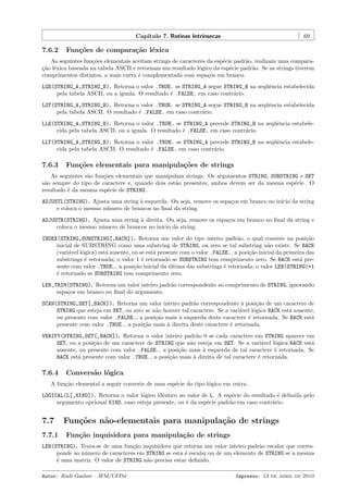 Cap´
ıtulo 7. Rotinas Intr´
ınsecas

7.6.2

69

Fun¸˜es de compara¸˜o l´xica
co
ca e

As seguintes fun¸˜es elementais aceitam strings de caracteres da esp´cie padr˜o, realizam uma comparaco
e
a
¸˜o l´xica baseada na tabela ASCII e retornam um resultado l´gico da esp´cie padr˜o. Se as strings tiverem
ca e
o
e
a
comprimentos distintos, a mais curta ´ complementada com espa¸os em branco.
e
c
LGE(STRING_A,STRING_B). Retorna o valor .TRUE. se STRING_A segue STRING_B na seq¨ˆncia estabelecida
ue
pela tabela ASCII, ou a iguala. O resultado ´ .FALSE. em caso contr´rio.
e
a
LGT(STRING_A,STRING_B). Retorna o valor .TRUE. se STRING_A segue STRING_B na seq¨ˆncia estabelecida
ue
pela tabela ASCII. O resultado ´ .FALSE. em caso contr´rio.
e
a
LLE(STRING_A,STRING_B). Retorna o valor .TRUE. se STRING_A precede STRING_B na seq¨ˆncia estabeleue
cida pela tabela ASCII, ou a iguala. O resultado ´ .FALSE. em caso contr´rio.
e
a
LLT(STRING_A,STRING_B). Retorna o valor .TRUE. se STRING_A precede STRING_B na seq¨ˆncia estabeleue
cida pela tabela ASCII. O resultado ´ .FALSE. em caso contr´rio.
e
a

7.6.3

Fun¸˜es elementais para manipula¸oes de strings
co
c˜

As seguintes s˜o fun¸˜es elementais que manipulam strings. Os argumentos STRING, SUBSTRING e SET
a
co
s˜o sempre do tipo de caractere e, quando dois est˜o presentes, ambos devem ser da mesma esp´cie. O
a
a
e
resultado ´ da mesma esp´cie de STRING.
e
e
ADJUSTL(STRING). Ajusta uma string ` esquerda. Ou seja, remove os espa¸os em branco no in´ da string
a
c
ıcio
e coloca o mesmo n´mero de brancos no ﬁnal da string.
u
ADJUSTR(STRING). Ajusta uma string ` direita. Ou seja, remove os espa¸os em branco no ﬁnal da string e
a
c
coloca o mesmo n´mero de brancos no in´ da string.
u
ıcio
INDEX(STRING,SUBSTRING[,BACK]). Retorna um valor do tipo inteiro padr˜o, o qual consiste na posi¸˜o
a
ca
inicial de SUBSTRING como uma substring de STRING, ou zero se tal substring n˜o existe. Se BACK
a
(vari´vel l´gica) est´ ausente, ou se est´ presente com o valor .FALSE., a posi¸˜o inicial da primeira das
a
o
a
a
ca
substrings ´ retornada; o valor 1 ´ retornado se SUBSTRING tem comprimento zero. Se BACK est´ pree
e
a
sente com valor .TRUE., a posi¸˜o inicial da ultima das substrings ´ retornada; o valor LEN(STRING)+1
ca
´
e
´ retornado se SUBSTRING tem comprimento zero.
e
LEN_TRIM(STRING). Retorna um valor inteiro padr˜o correspondente ao comprimento de STRING, ignorando
a
espa¸os em branco no ﬁnal do argumento.
c
SCAN(STRING,SET[,BACK]). Retorna um valor inteiro padr˜o correspondente ` posi¸˜o de um caractere de
a
a
ca
STRING que esteja em SET, ou zero se n˜o houver tal caractere. Se a vari´vel l´gica BACK est´ ausente,
a
a
o
a
ou presente com valor .FALSE., a posi¸˜o mais ` esquerda deste caractere ´ retornada. Se BACK est´
ca
a
e
a
presente com valor .TRUE., a posi¸˜o mais ` direita deste caractere ´ retornada.
ca
a
e
VERIFY(STRING,SET[,BACK]). Retorna o valor inteiro padr˜o 0 se cada caractere em STRING aparece em
a
SET, ou a posi¸˜o de um caractere de STRING que n˜o esteja em SET. Se a vari´vel l´gica BACK est´
ca
a
a
o
a
ausente, ou presente com valor .FALSE., a posi¸˜o mais ` esquerda de tal caractere ´ retornada. Se
ca
a
e
BACK est´ presente com valor .TRUE., a posi¸˜o mais ` direita de tal caractere ´ retornada.
a
ca
a
e

7.6.4

Convers˜o l´gica
a o

A fun¸˜o elemental a seguir converte de uma esp´cie do tipo l´gico em outra.
ca
e
o
LOGICAL(L[,KIND]). Retorna o valor l´gico idˆntico ao valor de L. A esp´cie do resultado ´ deﬁnida pelo
o
e
e
e
argumento opcional KIND, caso esteja presente, ou ´ da esp´cie padr˜o em caso contr´rio.
e
e
a
a

7.7
7.7.1

Fun¸˜es n˜o-elementais para manipula¸˜o de strings
co
a
ca
Fun¸˜o inquisidora para manipula¸˜o de strings
ca
ca

LEN(STRING). Trata-se de uma fun¸˜o inquisidora que retorna um valor inteiro padr˜o escalar que corresca
a
ponde ao n´mero de caracteres em STRING se esta ´ escalar ou de um elemento de STRING se a mesma
u
e
´ uma matriz. O valor de STRING n˜o precisa estar deﬁnido.
e
a
Autor: Rudi Gaelzer – IFM/UFPel

Impresso: 13 de abril de 2010

 