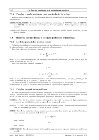 70

7.8. Fun¸˜es inquisidoras e de manipula¸˜es num´ricas
co
co
e

7.7.2

Fun¸˜es transformacionais para manipula¸˜o de strings
co
ca

Existem duas fun¸˜es que n˜o s˜o elementais porque o comprimento do resultado depende do valor de
co
a a
um argumento.
REPEAT(STRING,NCOPIES). Forma a string que consiste na concatena¸˜o de NCOPIES c´pias de STRING,
ca
o
onde NCOPIES ´ do tipo inteiro e seu valor n˜o deve ser negativo. Ambos argumentos devem ser
e
a
escalares.
TRIM(STRING). Retorna STRING com todos os espa¸os em branco no ﬁnal da vari´vel removidos. STRING
c
a
deve ser escalar.

7.8

Fun¸˜es inquisidoras e de manipula¸˜es num´ricas
co
co
e

7.8.1

Modelos para dados inteiros e reais

As fun¸˜es inquisidoras e de manipula¸˜es num´ricas s˜o deﬁnidas em termos de modelos de representa¸˜o
co
co
e
a
ca
de n´meros inteiro e reais para cada esp´cie suportada pelo processador.
u
e
Para cada esp´cie do tipo inteiro, o modelo ´:
e
e
q

wk × rk−1 ,

i=s×

(7.1)

k=1

onde s = ±1, q ´ um inteiro positivo, r ´ um inteiro maior que um (usualmente 2) e cada valor de wk ´ um
e
e
e
inteiro no intervalo 0 ≤ wk < r.
Para cada esp´cie do tipo real, o modelo ´:
e
e
x=0
e

p

fk × b−k ,

e

x=s×b ×

(7.2)

k=1

onde s = ±1, p e b s˜o inteiros maiores que um, e ´ um inteiro no intervalo emin ≤ e ≤ emax e cada fk ´ um
a
e
e
inteiro no intervalo 0 ≤ fk < b, exceto f1 , que ´ n˜o nulo.
e a
Os valores de todos os parˆmetros nestes modelos s˜o escolhidos para o processador de tal forma que o
a
a
modelo melhor se ajuste ao hardware, desde que todos os n´meros sejam represent´veis.
u
a

7.8.2

Fun¸˜es num´ricas inquisidoras
co
e

H´ nove fun¸˜es inquisidoras que retornam valores para os modelos de dados associados com seus argua
co
mentos. Cada fun¸˜o tem um unico argumento que pode ser escalar ou matricial e todas retornam um valor
ca
´
escalar. O valor per se do argumento n˜o precisa ser deﬁnido, somente o seu tipo e esp´cie.
a
e
DIGITS(X). Para X real ou inteiro, retorna o inteiro padr˜o cujo valor ´ o n´mero de d´
a
e
u
ıgitos signiﬁcantes
no modelo que inclui X; isto ´, retorna p para X real ou q para X inteiro.
e
EPSILON(X). Para X real, retorna um resultado real com o mesmo tipo de X e que ´ quase indisting¨´ do
e
uıvel
valor 1.0 no modelo que inclui X. Ou seja, a fun¸˜o calcula b1−p .
ca
HUGE(X). Para X real ou inteiro, retorna o maior valor represent´vel no modelo que inclui X. O resultado
a
possui o mesmo tipo e esp´cie de X. O valor ´
e
e
1 − b−p bemax
para X real ou
rq − 1
para X inteiro.
MAXEXPONENT(X). Para X real, retorna o inteiro padr˜o emax , ou seja, o expoente m´ximo no modelo que
a
a
inclui X.
Autor: Rudi Gaelzer – IFM/UFPel

Impresso: 13 de abril de 2010

 