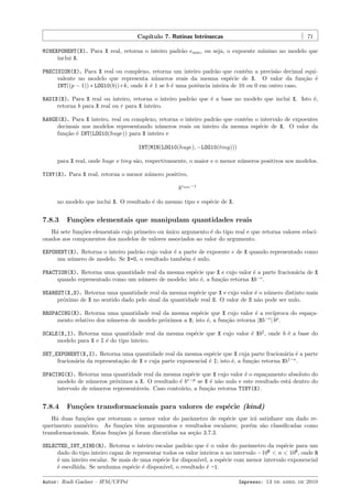 Cap´
ıtulo 7. Rotinas Intr´
ınsecas

71

MINEXPONENT(X). Para X real, retorna o inteiro padr˜o emin , ou seja, o expoente m´
a
ınimo no modelo que
inclui X.
PRECISION(X). Para X real ou complexo, retorna um inteiro padr˜o que cont´m a precis˜o decimal equia
e
a
valente no modelo que representa n´meros reais da mesma esp´cie de X. O valor da fun¸˜o ´
u
e
ca e
INT((p − 1)) ∗ LOG10(b))+k, onde k ´ 1 se b ´ uma potˆncia inteira de 10 ou 0 em outro caso.
e
e
e
RADIX(X). Para X real ou inteiro, retorna o inteiro padr˜o que ´ a base no modelo que inclui X. Isto ´,
a
e
e
retorna b para X real ou r para X inteiro.
RANGE(X). Para X inteiro, real ou complexo, retorna o inteiro padr˜o que cont´m o intervalo de expoentes
a
e
decimais nos modelos representando n´meros reais ou inteiro da mesma esp´cie de X. O valor da
u
e
fun¸˜o ´ INT(LOG10(huge)) para X inteiro e
ca e
INT(MIN(LOG10(huge), −LOG10(tiny)))
para X real, onde huge e tiny s˜o, respectivamente, o maior e o menor n´meros positivos nos modelos.
a
u
TINY(X). Para X real, retorna o menor n´mero positivo,
u
bemin −1
no modelo que inclui X. O resultado ´ do mesmo tipo e esp´cie de X.
e
e

7.8.3

Fun¸˜es elementais que manipulam quantidades reais
co

H´ sete fun¸˜es elementais cujo primeiro ou unico argumento ´ do tipo real e que retorna valores relacia
co
´
e
onados aos componentes dos modelos de valores associados ao valor do argumento.
EXPONENT(X). Retorna o inteiro padr˜o cujo valor ´ a parte de expoente e de X quando representado como
a
e
um n´mero de modelo. Se X=0, o resultado tamb´m ´ nulo.
u
e e
FRACTION(X). Retorna uma quantidade real da mesma esp´cie que X e cujo valor ´ a parte fracion´ria de X
e
e
a
quando representado como um n´mero de modelo; isto ´, a fun¸˜o retorna Xb−e .
u
e
ca
NEAREST(X,S). Retorna uma quantidade real da mesma esp´cie que X e cujo valor ´ o n´mero distinto mais
e
e
u
pr´ximo de X no sentido dado pelo sinal da quantidade real S. O valor de S n˜o pode ser nulo.
o
a
RRSPACING(X). Retorna uma quantidade real da mesma esp´cie que X cujo valor ´ a rec´
e
e
ıproca do espa¸ac
mento relativo dos n´meros de modelo pr´ximos a X; isto ´, a fun¸˜o retorna |Xb−e | bp .
u
o
e
ca
SCALE(X,I). Retorna uma quantidade real da mesma esp´cie que X cujo valor ´ XbI , onde b ´ a base do
e
e
e
modelo para X e I ´ do tipo inteiro.
e
SET_EXPONENT(X,I). Retorna uma quantidade real da mesma esp´cie que X cuja parte fracion´ria ´ a parte
e
a e
fracion´ria da representa¸˜o de X e cuja parte exponencial ´ I; isto ´, a fun¸˜o retorna Xb1−e .
a
ca
e
e
ca
SPACING(X). Retorna uma quantidade real da mesma esp´cie que X cujo valor ´ o espa¸amento absoluto do
e
e
c
modelo de n´meros pr´ximos a X. O resultado ´ be−p se X ´ n˜o nulo e este resultado est´ dentro do
u
o
e
e a
a
intervalo de n´meros represent´veis. Caso contr´rio, a fun¸˜o retorna TINY(X).
u
a
a
ca

7.8.4

Fun¸˜es transformacionais para valores de esp´cie (kind)
co
e

H´ duas fun¸˜es que retornam o menor valor do parˆmetro de esp´cie que ir´ satisfazer um dado rea
co
a
e
a
querimento num´rico. As fun¸˜es tˆm argumentos e resultados escalares; por´m s˜o classiﬁcadas como
e
co
e
e
a
transformacionais. Estas fun¸˜es j´ foram discutidas na se¸˜o 3.7.3.
co a
ca
SELECTED_INT_KIND(R). Retorna o inteiro escalar padr˜o que ´ o valor do parˆmetro da esp´cie para um
a
e
a
e
dado do tipo inteiro capaz de representar todos os valor inteiros n no intervalo −10R < n < 10R , onde R
´ um inteiro escalar. Se mais de uma esp´cie for dispon´
e
e
ıvel, a esp´cie com menor intervalo exponencial
e
´ escolhida. Se nenhuma esp´cie ´ dispon´
e
e e
ıvel, o resultado ´ -1.
e
Autor: Rudi Gaelzer – IFM/UFPel

Impresso: 13 de abril de 2010

 