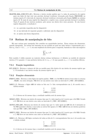72

7.9. Rotinas de manipula¸˜o de bits
ca

SELECTED_REAL_KIND([P][,R]). Retorna o inteiro escalar padr˜o que ´ o valor do parˆmetro da esp´cie
a
e
a
e
para um dado do tipo real com precis˜o decimal (conforme retornada pela fun¸˜o PRECISION) no
a
ca
m´
ınimo igual a P e intervalo de expoente decimal (conforme retornado pela fun¸˜o RANGE) no m´
ca
ınimo
igual a R. Se mais de uma esp´cie for dispon´
e
ıvel, a esp´cie com a menor precis˜o decimal ´ escolhida.
e
a
e
Tanto P quanto R s˜o inteiros escalares; pelo menos um destes deve estar presente. Se n˜o houver
a
a
esp´cie dispon´
e
ıvel, o resultado ´:
e
-1: se a precis˜o requerida n˜o for dispon´
a
a
ıvel;
-2: se um intervalo de expoente grande o suﬁciente n˜o for dispon´
a
ıvel;
-3: se ambos n˜o forem dispon´
a
ıveis.

7.9

Rotinas de manipula¸˜o de bits
ca

H´ onze rotinas para manipular bits contidos em quantidades inteiras. Estas rotinas s˜o elementais,
a
a
quando apropriado. As rotinas s˜o baseadas em um modelo no qual um valor inteiro ´ representado por s
a
e
bits wk , com k = 0, 1, . . . , s − 1, em uma seq¨ˆncia da direita para a esquerda, baseada no valor n˜o-negativo
ue
a
s−1

wk × 2k .
k=0

Este modelo ´ v´lido somente no contexto destas rotinas intr´
e a
ınsecas e ´ idˆntico ao modelo de n´meros
e e
u
inteiros (7.1) quando r ´ uma potˆncia inteira de 2 e ws−1 = 0; mas quando ws−1 = 1 os modelos diferem.
e
e

7.9.1

Fun¸˜o inquisidora
ca

BIT_SIZE(I). Retorna o n´mero de bits no modelo para bits dentro de um inteiro da mesma esp´cie que
u
e
I. O resultado ´ um inteiro escalar da mesma esp´cie que I.
e
e

7.9.2

Fun¸˜es elementais
co

BTEST(I,POS). Retorna o valor l´gico da esp´cie padr˜o .TRUE. se o bit POS do inteiro I tem valor 1 e retorna
o
e
a
.FALSE. em outra situa¸˜o. POS deve ser um inteiro com valor no intervalo 0 ≤ POS < BIT SIZE(I).
ca
IAND(I,J). Retorna o l´gico AND de todos os bits em I e bits correspondentes em J, de acordo com a
o
tabela-verdade
I
1100
J
1010
I AND(I, J) 1 0 0 0
I e J devem ser do mesmo tipo; o resultado tamb´m ser´ do mesmo tipo.
e
a
IBCLR(I,POS). Retorna um inteiro do mesmo tipo que I e valor igual ao de I exceto que o bit POS ´ levado
e
a 0. POS deve ser um inteiro com valor no intervalo 0 ≤ POS < BIT SIZE(I).
IBITS(I,POS,LEN). Retorna um inteiro do mesmo tipo que I e valor igual aos LEN bits de I iniciando no
bit POS ajustado ` direita e com todos os outros bits iguais a 0. POS e LEN devem ser inteiros positivos
a
tais que POS + LEN ≤ BIT SIZE(I).
IBSET(I,POS). Retorna um inteiro do mesmo tipo que I e valor igual ao de I exceto que o bit POS ´ levado
e
a 1. POS deve ser um inteiro com valor no intervalo 0 ≤ POS < BIT SIZE(I).
IEOR(I,J). Retorna o OU l´gico exclusivo de todos os bits de I e correspondentes bits em J, de acordo com
o
a tabela-verdade
I
1100
J
1010
I EOR(I, J) 0 1 1 0
I e J devem ser do mesmo tipo; o resultado tamb´m ser´ do mesmo tipo.
e
a
Autor: Rudi Gaelzer – IFM/UFPel

Impresso: 13 de abril de 2010

 