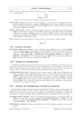 Cap´
ıtulo 7. Rotinas Intr´
ınsecas

73

IOR(I,J). Retorna o OU l´gico inclusivo de todos os bits de I e correspondentes bits em J, de acordo com
o
a tabela-verdade
I
1100
J
1010
I IOR(I, J) 1 1 1 0
I e J devem ser do mesmo tipo; o resultado tamb´m ser´ do mesmo tipo.
e
a
ISHFT(I,SHIFT). Retorna um inteiro do mesmo tipo que I e valor igual ao de I exceto que os bits s˜o
a
deslocados SHIFT posi¸˜es para a esquerda (-ISHIFT desloca para a direita se SHIFT for positivo).
co
Zeros s˜o inseridos a partir da extremidade oposta. SHIFT deve ser um inteiro com valor que satisfaz
a
a inegualdade |SHIFT| ≤ BIT SIZE(I).
ISHFTC(I,SHIFT[,SIZE]). Retorna um inteiro do mesmo tipo que I e valor igual ao de I exceto que os
SIZE bits mais ` direita (ou todos os bits se SIZE for ausente) s˜o deslocados de forma circular SHIFT
a
a
posi¸˜es para a esquerda (-ISHIFT desloca para a direita se SHIFT for positivo). Zeros s˜o inseridos
co
a
a partir da extremidade oposta. SHIFT deve ser um inteiro com valor que n˜o excede o valor de SIZE
a
ou BIT_SIZE(I), se SIZE estiver ausente.
NOT(I). Retorna o complemento l´gico de todos os bits em I, de acordo com a tabela-verdade
o
I
01
NOT(I) 1 0

7.9.3

Subrotina elemental

MVBITS(FROM,FROMPOS,LEN,TO,TOPOS). Copia a seq¨ˆncia de bits em FROM que inicia na posi¸˜o FROMPOS
ue
ca
e tem comprimento LEN para TO, iniciando na posi¸˜o TOPOS. Os outros bits de TO permanecem
ca
inalterados. FROM, FROMPOS, LEN e TOPOS s˜o todos inteiros com intent IN e devem ter valores que
a
satisfazem as inegualdades: LEN ≥ 0, FROMPOS+LEN ≤ BIT_SIZE(FROM), FROMPOS ≥ 0, TOPOS ≥ 0 e
TOPOS+LEN ≤ BIT_SIZE(TO). TO ´ um inteiro com intent INOUT; ele deve ser da mesma esp´cie que
e
e
FROM. A mesma vari´vel pode ser especiﬁcada para FROM e TO.
a

7.10

Fun¸˜o de transferˆncia
ca
e

A fun¸˜o de transferˆncia permite que dados de um tipo sejam transferidos a outro tipo sem que a
ca
e
representa¸˜o f´
ca ısica dos mesmos seja alterada. Esta fun¸˜o pode ser util, por exemplo, ao se escrever um
ca
´
sistema de armazenamento e recupera¸˜o de dados; o sistema pode ser escrito para uma dado tipo, por
ca
exemplo, inteiro, e os outros tipos s˜o obtidos atrav´s de transferˆncias de e para este tipo.
a
e
e
TRANSFER(SOURCE,MOLD[,SIZE]). Retorna um valor do tipo e esp´cie de MOLD. Quando SIZE estiver aue
sente, o resultado ´ escalar se MOLD for escalar e ´ de posto 1 e tamanho suﬁciente para armazenar toda
e
e
a SOURCE se MOLD for uma matriz. Quando SIZE estiver presente, o resultado ´ de posto 1 e tamanho
e
SIZE. Se a representa¸˜o f´
ca ısica do resultado ´ t˜o ou mais longa que o tamanho de SOURCE, o resultado
e a
cont´m SOURCE como sua parte inicial e o resto ´ indeﬁnido; em outros casos, o resultado ´ a parte
e
e
e
inicial de SOURCE. Como o posto do resultado depende se SIZE ´ ou n˜o especiﬁcado, o argumento em
e
a
si n˜o pode ser um argumento opcional.
a

7.11

Fun¸oes de multiplica¸˜o vetorial ou matricial
c˜
ca

H´ duas fun¸˜es transformacionais que realizam multiplica¸˜es vetorial ou matricial. Elas possuem dois
a
co
co
argumentos que s˜o ambos de um tipo num´rico (inteiro, real ou complexo) ou ambas do tipo l´gico. O
a
e
o
resultado ´ do mesmo tipo e esp´cie como seria resultante das opera¸˜es de multiplica¸˜o ou .AND. entre
e
e
co
ca
dois escalares. As fun¸˜es SUM e ANY, usadas nas deﬁni¸˜es abaixo, s˜o deﬁnidas na se¸˜o 7.12.1 abaixo.
co
co
a
ca
DOT_PRODUCT(VETOR_A,VETOR_B). Requer dois argumentos, ambos de posto 1 e do mesmo tamanho. Se
VETOR_A ´ dos tipos inteiro ou real, a fun¸˜o retorna SUM(VETOR_A*VETOR_B); se VETOR_A ´ do tipo
e
ca
e
complexo, a fun¸˜o retorna SUM(CONJG(VETOR_A)*VETOR_B); e se VETOR_A ´ do tipo l´gico, a fun¸˜o
ca
e
o
ca
retorna ANY(VETOR_A .AND. VETOR_B).
MATMUL(MATRIZ_A,MATRIZ_B). Realiza a multiplica¸˜o escalar. Para argumentos num´ricos, trˆs casos s˜o
ca
e
e
a
poss´
ıveis:
Autor: Rudi Gaelzer – IFM/UFPel

Impresso: 13 de abril de 2010

 