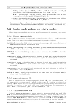 74

7.12. Fun¸˜es transformacionais que reduzem matrizes
co
1. MATRIZ_A tem forma (/n,m/) e MATRIZ_B tem forma (/m,k/). O resultado tem forma (/n,k/)
e o elemento (i, j) tem o valor dado por SUM(MATRIZ_A(I,:)*MATRIZ_B(:,J)).
2. MATRIZ_A tem forma (/m/) e MATRIZ_B tem forma (/m,k/). O resultado tem forma (/k/) e o
elemento j tem o valor dado por SUM(MATRI_A*MATRIZ_B(:,J)).
3. MATRIZ_A tem forma (/n,m/) e MATRIZ_B tem forma (/m/). O resultado tem forma (/n/) e o
elemento i tem o valor dado por SUM(MATRIZ_A(I,:)*MATRIZ_B).
Para argumentos l´gicos, as formas s˜o as mesmas que para argumentos num´ricos e os valores s˜o
o
a
e
a
determinados pela substitui¸˜o da fun¸˜o SUM e do operador “*” pela fun¸˜o ANY e pelo operador .AND..
ca
ca
ca

7.12

Fun¸oes transformacionais que reduzem matrizes
c˜

H´ sete fun¸˜es transformacionais que executam opera¸˜es em matrizes, tais como somar seus elementos.
a
co
co

7.12.1

Caso de argumento unico
´

Nas suas formas mais simples, estas fun¸˜es tˆm um unico argumento matricial e o resultado ´ um valor
co
e
´
e
escalar. Todas, exceto COUNT tem o resultado do mesmo tipo e esp´cie que o argumento.
e
ALL(MASK). Retorna o valor .TRUE. se todos os elementos da matriz l´gica MASK forem verdadeiros ou se
o
MASK for nula; caso contr´rio, retorna o valor .FALSE.
a
ANY(MASK). Retorna o valor .TRUE. se algum dos elementos da matriz l´gica MASK for verdadeiro e o valor
o
.FALSE. se todos os elementos forem falsos ou se a matriz for nula.
COUNT(MASK). Retorna o valor inteiro padr˜o igual ao n´mero de elementos da matriz MASK que tˆm o valor
a
u
e
.TRUE.
MAXVAL(ARRAY). Retorna o valor m´ximo dentre os elementos da matriz ARRAY, a qual pode ser inteira
a
ou real. Se ARRAY for nula, a fun¸˜o retorna o valor negativo de maior magnitude suportado pelo
ca
processador.
MINVAL(ARRAY). Retorna o valor m´
ınimo dentre os elementos da matriz ARRAY, a qual pode ser inteira
ou real. Se ARRAY for nula, a fun¸˜o retorna o valor positivo de maior magnitude suportado pelo
ca
processador.
PRODUCT(ARRAY). Retorna o produto de todos os elementos de uma matriz inteira, real ou complexa. A
fun¸˜o retorna o valor 1 se ARRAY for nula.
ca
SUM(ARRAY). Retorna a soma de todos os elementos de uma matriz inteira, real ou complexa. A fun¸˜o
ca
retorna o valor 0 se ARRAY for nula.

7.12.2

Argumento opcional DIM

Todas as fun¸˜es acima tˆm um segundo argumento opcional DIM, o qual ´ um inteiro escalar. Se
co
e
e
este argumento est´ presente, a opera¸˜o ´ aplicada a todas as se¸˜es de posto 1 que varrem atrav´s da
a
ca e
co
e
dimens˜o DIM para produzir uma matriz de posto reduzido por um e extens˜es iguais `s extens˜es nas outras
a
o
a
o
dimens˜es. Por exemplo, se A ´ uma matriz real de forma (/4,5,6/), SUM(A,DIM=2) ´ uma matriz real de
o
e
e
forma (/4,6/) e o seu elemento (i, j) tem o valor dado por SUM(A(I,:,J)).

7.12.3

Argumento opcional MASK

As fun¸˜es MAXVAL, MINVAL, PRODUCT e SUM tˆm um terceiro argumento opcional; uma matriz l´gica
co
e
o
MASK. Se esta matriz estiver presente, ela deve ter a mesma forma que o primeiro argumento e a opera¸˜o
ca
´ aplicada aos elementos do primeiro argumento correspondentes aos elementos verdadeiros de MASK. Por
e
exemplo, SUM(A, MASK= A>0) soma todos os elementos positivos da matriz A. O argumento MASK afeta
somente o valor da fun¸˜o e n˜o afeta o desenvolvimento de argumentos que s˜o express˜es matriciais.
ca
a
a
o
Autor: Rudi Gaelzer – IFM/UFPel

Impresso: 13 de abril de 2010

 