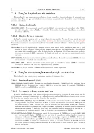 Cap´
ıtulo 7. Rotinas Intr´
ınsecas

7.13

75

Fun¸oes inquisidoras de matrizes
c˜

H´ cinco fun¸˜es que inquirem sobre os limites, forma, tamanho e status de aloca¸˜o de uma matriz de
a
co
ca
qualquer tipo. Uma vez que o resultado depende somente nas propriedades da matriz, o valor desta n˜o
a
necessita ser deﬁnido.

7.13.1

Status de aloca¸˜o
ca

ALLOCATED(ARRAY). Retorna, quando a matriz aloc´vel ARRAY est´ correntemente alocada, o valor .TRUE.;
a
a
na outra situa¸˜o, o valor .FALSE. ´ retornado. Se os status da aloca¸˜o ´ indeﬁnido, o resultado
ca
e
ca e
tamb´m ´ indeﬁnido.
e e

7.13.2

Limites, forma e tamanho

As fun¸˜es a seguir inquirem sobre as propriedades de uma matriz. No caso de uma matriz aloc´vel,
co
a
esta deve estar alocada. No caso de um ponteiro (pointer), ele deve estar associado a um alvo (target).
Uma se¸˜o de matriz ou uma express˜o matricial ´ assumida ter limite inferior 1 e limite superior igual `s
ca
a
e
a
extens˜es.
o
LBOUND(ARRAY[,DIM]). Quando DIM ´ ausente, retorna uma matriz inteira padr˜o de posto um, a qual
e
a
cont´m os limites inferiores. Quando DIM ´ presente, este deve ser um inteiro escalar e o resultado ´
e
e
e
um escalar inteiro padr˜o com o valor do limite inferior na dimens˜o DIM. Como o posto do resultado
a
a
depende da presen¸a de DIM, o argumento da fun¸˜o n˜o pode ser, por sua vez, um argumento mudo
c
ca a
opcional.
SHAPE(SOURCE). Retorna um vetor inteiro padr˜o contendo a forma da matriz ou escalar SOURCE. No caso
a
de um escalar, o resultado tem tamanho zero.
SIZE(ARRAY[,DIM]). Retorna um escalar inteiro padr˜o igual ao tamanho da matriz ARRAY ou a extens˜o
a
a
ao longo da dimens˜o DIM, caso este argumento esteja presente.
a
UBOUND(ARRAY[,DIM]). Similar a LBOUND exceto que retorna limites superiores.

7.14

Fun¸oes de constru¸˜o e manipula¸˜o de matrizes
c˜
ca
ca

H´ oito fun¸˜es que constroem ou manipulam matrizes de qualquer tipo.
a
co

7.14.1

Fun¸˜o elemental MERGE
ca

MERGE(TSOURCE,FSOURCE,MASK). Trata-se de uma fun¸˜o elemental. TSOURCE pode ter qualquer tipo e
ca
FSOURCE deve ser do mesmo tipo e esp´cie. MASK deve ser do tipo l´gico. O resultado ´ TSOURCE se
e
o
e
MASK ´ verdadeiro ou FSOURCE no contr´rio.
e
a

7.14.2

Agrupando e desagrupando matrizes

A fun¸˜o transformacional PACK agrupa dentro de um vetor aqueles elemento de uma matriz que s˜o
ca
a
selecionados por uma matriz l´gica conforme e a fun¸˜o transformacional UNPACK executa a opera¸˜o reversa.
o
ca
ca
Os elementos s˜o tomados na ordem dos elementos das matrizes.
a
PACK(ARRAY,MASK[,VECTOR]). Quando VECTOR ´ ausente, retorna um vetor contendo os elementos de ARRAY
e
correspondentes aos valores verdadeiros de MASK na ordem dos elementos das matrizes. MASK pode ser
um escalar de valor .TRUE.; em cujo caso, todos os elementos s˜o selecionados. Se VECTOR ´ presente,
a
e
este deve ser um vetor do mesmo tipo e esp´cie de ARRAY e tamanho no m´
e
ınimo igual ao n´mero t de
u
elementos selecionados. O resultado, neste caso, tem tamanho igual ao tamanho n do VECTOR; se t <
n, elementos i do resultado para i > t s˜o os elementos correspondentes de VECTOR.
a
UNPACK(VECTOR,MASK,FIELD). Retorna uma matriz do tipo e esp´cie de VECTOR e da forma de MASK. MASK
e
deve ser uma matriz l´gica e VECTOR deve ser um vetor de tamanho no m´
o
ınimo igual ao n´mero de
u
elementos verdadeiros de MASK. FIELD deve ser do mesmo tipo e esp´cie de VECTOR e deve ou ser
e
escalar ou ter a mesma forma que MASK. O elemento do resultado correspondendo ao i -´simo elemento
e
verdadeiro de MASK, na ordem dos elementos da matriz, ´ o i -´simo elemento de VECTOR; todos os
e
e
outros s˜o iguais aos correspondentes elementos de FIELD se este for uma matriz ou igual a FIELD se
a
este for um escalar.
Autor: Rudi Gaelzer – IFM/UFPel

Impresso: 13 de abril de 2010

 