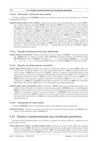 76

7.15. Fun¸˜es transformacionais para localiza¸˜o geom´trica
co
ca
e

7.14.3

Alterando a forma de uma matriz

A fun¸˜o transformacional RESHAPE permite que a forma de uma matriz seja alterada, com a poss´
ca
ıvel
permuta¸˜o dos ´
ca
ındices.
RESHAPE(SOURCE,SHAPE[,PAD][,ORDER]). Retorna uma matriz com forma dada pelo vetor inteiro SHAPE e
tipo e esp´cie iguais aos da matriz SOURCE. O tamanho de SHAPE deve ser constante e seus elementos
e
n˜o podem ser negativos. Se PAD est´ presente, esta deve ser uma matriz do mesmo tipo e esp´cie
a
a
e
de SOURCE. Se PAD estiver ausente ou for uma matriz de tamanho zero, o tamanho do resultado n˜o
a
deve exceder o tamanho de SOURCE. Se ORDER estiver ausente, os elementos da matriz resultante,
arranjados na ordem de elementos de matrizes (se¸˜o 6.6.2), s˜o os elementos de SOURCE, seguidos
ca
a
por c´pias de PAD, tamb´m na ordem de elementos de matrizes. Se ORDER estiver presente, este deve
o
e
ser um vetor inteiro com um valor que ´ uma permuta¸˜o de (1, 2, ..., n); os elementos R(s1 , . . . , sn )
e
ca
do resultado, tomados na ordem dos ´
ındices para a matriz tendo elementos R(sordem(1) , . . . , sordem(n) ),
s˜o aqueles de SOURCE na ordem de elementos de matriz seguidos por c´pias de PAD, tamb´m na
a
o
e
ordem de elementos de matriz. Por exemplo, se ORDER tem o valor (/3,1,2/), os elementos R(1,1,1),
R(1,1,2), ..., R(1,1,k ), R(2,1,1), R(2,1,2), ... correspondem aos elementos de SOURCE e PAD na
ordem de elementos de matriz.

7.14.4

Fun¸˜o transformacional para duplica¸˜o
ca
ca

SPREAD(SOURCE,DIM,NCOPIES). Retorna uma matriz do tipo e esp´cie de SOURCE e de posto acrescido por
e
um. SOURCE pode ser escalar ou matriz. DIM e NCOPIES s˜o inteiros escalares. O resultado cont´m
a
e
MAX(NCOPIES,0) c´pias de SOURCE e o elemento (r1 , . . . , rn+1 ) do resultado ´ SOURCE(s1 , . . . , sn ), onde
o
e
(s1 , . . . , sn ) ´ (r1 , . . . , rn+1 ) com subscrito DIM omitido (ou a pr´pria SOURCE se esta for um escalar).
e
o

7.14.5

Fun¸oes de deslocamento matricial
c˜

CSHIFT(ARRAY,SHIFT[,DIM]). Retorna uma matriz do mesmo tipo, esp´cie e forma de ARRAY. DIM ´ um
e
e
escalar inteiro. Se DIM for omitido, o seu valor ser´ assumido igual a 1. SHIFT ´ do tipo inteiro e deve
a
e
ser um escalar se ARRAY tiver posto um. Se SHIFT ´ escalar, o resultado ´ obtido deslocando-se toda
e
e
se¸˜o vetorial que se estende ao longo da dimens˜o DIM de forma circular SHIFT vezes. O sentido do
ca
a
deslocamento depende do sinal de SHIFT e pode ser determinado a partir do caso com SHIFT= 1 e
ARRAY de posto um e tamanho m, quando o elemento i do resultado ´ ARRAY(i + 1), i= 1, 2, ..., m-1 e
e
o elemento m ´ ARRAY(1). Se SHIFT for uma matriz, esta deve ter a forma de ARRAY com a dimens˜o
e
a
DIM omitida; desta forma, SHIFT oferece um valor distinto para cada deslocamento.
´ e
EOSHIFT(ARRAY,SHIFT[,BOUNDARY][,DIM]). E idˆntica a CSHIFT, exceto que um deslocamento ﬁnal ´ exee
cutado e valores de borda s˜o inseridos nas lacunas assim criadas. BOUNDARY pode ser omitida quando
a
ARRAY tiver tipo intr´
ınsecos, em cujo caso o valor zero ´ inserido para os casos inteiro, real e complexo;
e
.FALSE. no caso l´gico e brancos no caso de caracteres. Se BOUNDARY estiver presente, deve ser do
o
mesmo tipo e esp´cie de ARRAY; ele pode ser um escalar e prover todos os valores necess´rios ou pode
e
a
ser uma matriz cuja forma ´ a de ARRAY com dimens˜o DIM omitida e prover um valor separado para
e
a
cada deslocamento.

7.14.6

Transposta de uma matriz

A fun¸˜o TRANSPOSE executa a transposi¸ao matricial para qualquer matriz de posto dois.
ca
c˜
TRANSPOSE(MATRIX). Retorna uma matriz do mesmo tipo e esp´cie da matriz de posto dois MATRIX. Elee
mento (i,j ) do resultado ´ igual a MATRIX(i,j ).
e

7.15

Fun¸oes transformacionais para localiza¸˜o geom´trica
c˜
ca
e

H´ duas fun¸˜es transformacionais que localizam as posi¸˜es dos valores m´ximos e m´
a
co
co
a
ınimos de uma
matriz inteira ou real.
MAXLOC(ARRAY,DIM[,MASK]) ou MAXLOC(ARRAY[,MASK]). Retorna um vetor inteiro padr˜o de tamanho
a
igual ao posto de ARRAY. Seu valor ´ a seq¨ˆncia de subscritos de um elemento de valor m´ximo (dentre
e
ue
a
aqueles correspondentes aos elementos de valor .TRUE. da matriz l´gica MASK, caso esta exista), como
o
se todos os limites inferiores de ARRAY fossem iguais a 1. Se houver mais de um elemento com o mesmo
Autor: Rudi Gaelzer – IFM/UFPel

Impresso: 13 de abril de 2010

 