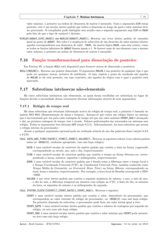 Cap´
ıtulo 7. Rotinas Intr´
ınsecas

77

valor m´ximo, o primeiro na ordem de elementos de matriz ´ assumido. Caso o argumento DIM esteja
a
e
presente, este ´ um escalar inteiro padr˜o que indica a dimens˜o ao longo da qual o valor m´ximo deve
e
a
a
a
ser procurado. O compilador pode disting¨ir sem aux´ caso o segundo argumento seja DIM ou MASK
u
ılio
pelo fato de que o tipo de vari´vel ´ distinto.
a
e
MINLOC(ARRAY,DIM[,MASK]) ou MAXLOC(ARRAY[,MASK]). Retorna um vetor inteiro padr˜o de tamanho
a
igual ao posto de ARRAY. Seu valor ´ a seq¨ˆncia de subscritos de um elemento de valor m´
e
ue
ınimo (dentre
aqueles correspondentes aos elementos de valor .TRUE. da matriz l´gica MASK, caso esta exista), como
o
se todos os limites inferiores de ARRAY fossem iguais a 1. Se houver mais de um elemento com o mesmo
valor m´
ınimo, o primeiro na ordem de elementos de matriz ´ assumido.
e

7.16

Fun¸˜o transformacional para dissocia¸˜o de ponteiro
ca
ca

Em Fortran 95, a fun¸˜o NULL est´ dispon´ para fornecer status de dissociado a ponteiros.
ca
a
ıvel
NULL([MOLDE]). Retorna um pointer dissociado. O argumento MOLDE ´ um ponteiro de qualquer tipo e que
e
pode ter qualquer status, inclusive de indeﬁnido. O tipo, esp´cie e posto do resultado s˜o aqueles
e
a
de MOLDE se ele est´ presente; em caso contr´rio, s˜o aqueles do objeto com o qual o ponteiro est´
a
a
a
a
associado.

7.17

Subrotinas intr´
ınsecas n˜o-elementais
a

H´ cinco subrotinas intr´
a
ınsecas n˜o elementais, as quais foram escolhidas ser subrotinas no lugar de
a
fun¸˜es devido ` necessidade destas retornarem diversas informa¸˜es atrav´s de seus argumentos.
co
a
co
e

7.17.1

Rel´gio de tempo real
o

H´ duas subrotinas que retornam informa¸˜o acerca do rel´gio de tempo real; a primeiro ´ baseada no
a
ca
o
e
padr˜o ISO 8601 (Representa¸˜o de datas e tempos). Assume-se que exista um rel´gio b´sico no sistema
a
ca
o
a
que ´ incrementado por um para cada contagem de tempo at´ que um valor m´ximo COUNT_MAX ´ alcan¸ado
e
e
a
e
c
e da´ na pr´xima contagem de tempo, este ´ zerado. Valores padronizados s˜o retornados em sistemas sem
ı,
o
e
a
rel´gio. Todos os argumentos tˆm inten¸˜o OUT (se¸˜o 8.2.5). Adicionalmente, h´ uma subrotina que acessa
o
e
ca
ca
a
o rel´gio interno do processador.
o
Acesso a qualquer argumento opcional pode ser realizado atrav´s do uso das palavras-chave (se¸˜es 8.2.8
e
co
e 8.2.9).
CALL DATE_AND_TIME([DATE][,TIME][,ZONE][,VALUES]). Retorna os seguintes valores (com valores-padr˜o
a
nulos ou -HUGE(0), conforme apropriado, caso n˜o haja rel´gio):
a
o
DATE ´ uma vari´vel escalar de caractere da esp´cie padr˜o que cont´m a data na forma ccyymmdd,
e
a
e
a
e
correspondendo ao s´culo, ano, mˆs e dia, respectivamente.
e
e
TIME ´ uma vari´vel escalar de caractere padr˜o que cont´m o tempo na forma hhmmss.sss, correse
a
a
e
pondendo a horas, minutos, segundos e milisegundos, respectivamente.
ZONE ´ uma vari´vel escalar de caractere padr˜o que ´ ﬁxada como a diferen¸a entre o tempo local e
e
a
a
e
c
o Tempo Coordenado Universal (UTC, de Coordinated Universal Time, tamb´m conhecido como
e
Tempo M´dio de Greenwich, ou Greenwich Mean Time) na forma Shhmm, correspondendo ao
e
sinal, horas e minutos, respectivamente. Por exemplo, a hora local de Bras´ corresponde a UTC=
ılia
-0300.
VALUES ´ um vetor inteiro padr˜o que cont´m a seguinte seq¨ˆncia de valores: o ano, o mˆs do ano,
e
a
e
ue
e
o dia do mˆs, a diferen¸a temporal em minutos com rela¸˜o ao UTC, a hora do dia, os minutos
e
c
ca
da hora, os segundos do minuto e os milisegundos do segundo.
CALL SYSTEM_CLOCK([COUNT][,COUNT_RATE][,COUNT_MAX]). Retorna o seguinte:
COUNT ´ uma vari´vel escalar inteira padr˜o que cont´m o valor, dependente do processador, que
e
a
a
e
correspondem ao valor corrente do rel´gio do processador, ou -HUGE(0) caso n˜o haja rel´gio.
o
a
o
Na primeira chamada da subrotina, o processador pode ﬁxar um valor inicial igual a zero.
COUNT_RATE ´ uma vari´vel escalar inteira padr˜o que cont´m o n´mero de contagens por segundo do
e
a
a
e
u
rel´gio, ou zero caso n˜o haja rel´gio.
o
a
o
COUNT_MAX ´ uma vari´vel escalar inteira padr˜o que cont´m o valor m´ximo que COUNT pode assumir,
e
a
a
e
a
ou zero caso n˜o haja rel´gio.
a
o
Autor: Rudi Gaelzer – IFM/UFPel

Impresso: 13 de abril de 2010

 