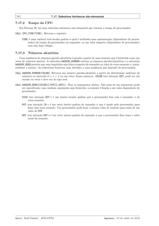 78

7.17. Subrotinas intr´
ınsecas n˜o-elementais
a

7.17.2

Tempo da CPU

Em Fortran 95, h´ uma subrotina intr´
a
ınseca n˜o-elemental que retorna o tempo do processador.
a
CALL CPU_TIME(TIME). Retorna o seguinte:
TIME ´ uma vari´vel real escalar padr˜o ` qual ´ atribu´ uma aproxima¸˜o (dependente de procese
a
a a
e
ıda
ca
sador) do tempo do processador em segundos, ou um valor negativo (dependente de processador)
caso n˜o haja rel´gio.
a
o

7.17.3

N´ meros aleat´rios
u
o

Uma seq¨ˆncia de n´meros pseudo-aleat´rios ´ gerada a partir de uma semente que ´ fornecida como um
ue
u
o
e
e
vetor de n´meros inteiros. A subrotina RANDOM_NUMBER retorna os n´meros pseudo-aleat´rios e a subrotina
u
u
o
RANDOM_SEED permite que uma inquiri¸˜o seja feita a respeito do tamanho ou valor do vetor-semente e, ent˜o,
ca
a
redeﬁnir o mesmo. As subrotinas fornecem uma interface a uma seq¨ˆncia que depende do processador.
ue
CALL RANDOM_NUMBER(COLHE) Retorna um n´mero pseudo-aleat´rio a partir da distribui¸˜o uniforme de
u
o
ca
n´meros no intervalo 0 ≤ x < 1 ou um vetor destes n´meros. COLHE tem inten¸˜o OUT, pode ser um
u
u
ca
escalar ou vetor e deve ser do tipo real.
CALL RANDOM_SEED([SIZE][,PUT][,GET]). Tem os argumentos abaixo. N˜o mais de um argumento pode
a
ser especiﬁcado; caso nenhum argumento seja fornecido, a semente ´ ﬁxada a um valor dependente do
e
processador.
SIZE tem inten¸˜o OUT e ´ um inteiro escalar padr˜o que o processador ﬁxa com o tamanho n do
ca
e
a
vetor-semente.
PUT tem inten¸˜o IN e ´ um vetor inteiro padr˜o de tamanho n que ´ usado pelo processador para
ca
e
a
e
ﬁxar uma nova semente. Um processador pode ﬁxar o mesmo valor de semente para mais de um
valor de PUT.
GET tem inten¸˜o OUT e ´ um vetor inteiro padr˜o de tamanho n que o processador ﬁxa como o valor
ca
e
a
atual da semente.

Autor: Rudi Gaelzer – IFM/UFPel

Impresso: 13 de abril de 2010

 