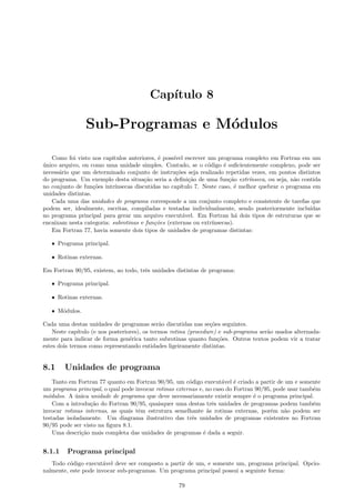 Cap´
ıtulo 8

Sub-Programas e M´dulos
o
Como foi visto nos cap´
ıtulos anteriores, ´ poss´ escrever um programa completo em Fortran em um
e
ıvel
unico arquivo, ou como uma unidade simples. Contudo, se o c´digo ´ suﬁcientemente complexo, pode ser
´
o
e
necess´rio que um determinado conjunto de instru¸˜es seja realizado repetidas vezes, em pontos distintos
a
co
do programa. Um exemplo desta situa¸˜o seria a deﬁni¸˜o de uma fun¸˜o extr´
ca
ca
ca
ınseca, ou seja, n˜o contida
a
no conjunto de fun¸˜es intr´
co
ınsecas discutidas no cap´
ıtulo 7. Neste caso, ´ melhor quebrar o programa em
e
unidades distintas.
Cada uma das unidades de programa corresponde a um conjunto completo e consistente de tarefas que
podem ser, idealmente, escritas, compiladas e testadas individualmente, sendo posteriormente inclu´
ıdas
no programa principal para gerar um arquivo execut´vel. Em Fortran h´ dois tipos de estruturas que se
a
a
encaixam nesta categoria: subrotinas e fun¸˜es (externas ou extr´
co
ınsecas).
Em Fortran 77, havia somente dois tipos de unidades de programas distintas:
ˆ Programa principal.
ˆ Rotinas externas.

Em Fortran 90/95, existem, ao todo, trˆs unidades distintas de programa:
e
ˆ Programa principal.
ˆ Rotinas externas.
ˆ M´dulos.
o

Cada uma destas unidades de programas ser˜o discutidas nas se¸˜es seguintes.
a
co
Neste cap´
ıtulo (e nos posteriores), os termos rotina (procedure) e sub-programa ser˜o usados alternadaa
mente para indicar de forma gen´rica tanto subrotinas quanto fun¸˜es. Outros textos podem vir a tratar
e
co
estes dois termos como representando entidades ligeiramente distintas.

8.1

Unidades de programa

Tanto em Fortran 77 quanto em Fortran 90/95, um c´digo execut´vel ´ criado a partir de um e somente
o
a
e
um programa principal, o qual pode invocar rotinas externas e, no caso do Fortran 90/95, pode usar tamb´m
e
m´dulos. A unica unidade de programa que deve necessariamente existir sempre ´ o programa principal.
o
´
e
Com a introdu¸˜o do Fortran 90/95, quaisquer uma destas trˆs unidades de programas podem tamb´m
ca
e
e
invocar rotinas internas, as quais tˆm estrutura semelhante `s rotinas externas, por´m n˜o podem ser
e
a
e
a
testadas isoladamente. Um diagrama ilustrativo das trˆs unidades de programas existentes no Fortran
e
90/95 pode ser visto na ﬁgura 8.1.
Uma descri¸˜o mais completa das unidades de programas ´ dada a seguir.
ca
e

8.1.1

Programa principal

Todo c´digo execut´vel deve ser composto a partir de um, e somente um, programa principal. Opcioo
a
nalmente, este pode invocar sub-programas. Um programa principal possui a seguinte forma:
79

 