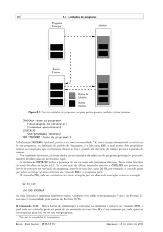 80

8.1. Unidades de programa
Programa
Principal

Modulo

Rotina
Externa

Rotina de
Modulo
Rotina
Interna
Figura 8.1: As trˆs unidades de programa, as quais podem possuir tamb´m rotinas internas.
e
e

[PROGRAM <nome do programa>
[<declara¸~es de vari´veis>]
co
a
[<comandos execut´veis>]
a
[CONTAINS
<sub-programas internos>
END [PROGRAM [<nome do programa>]]
A declara¸˜o PROGRAM ´ opcional, por´m o seu uso ´ recomendado.1 O unico campo n˜o opcional na estrutura
ca
e
e
e
´
a
de um programa, na deﬁni¸˜o do padr˜o da linguagem, ´ a instru¸˜o END, a qual possui dois prop´sitos:
ca
a
e
ca
o
indicar ao compilador que o programa chegou ao ﬁm e, quando da execu¸˜o do c´digo, provoca a parada do
ca
o
mesmo.
Nos cap´
ıtulos anteriores, j´ foram dados v´rios exemplos da estrutura do programa principal e, portanto,
a
a
maiores detalhes n˜o s˜o necess´rios aqui.
a a
a
A declara¸˜o CONTAINS indica a presen¸a de um ou mais sub-programas internos. Estes ser˜o descritos
ca
c
a
em mais detalhes na se¸˜o 8.2.2. Se a execu¸˜o do ultimo comando anterior a CONTAINS n˜o provoca um
ca
ca
´
a
desvio de percurso na execu¸˜o do programa, atrav´s de uma instru¸˜o GO TO, por exemplo, o controle passa
ca
e
ca
por sobre os sub-programas internos ao comando END e o programa p´ra.
a
O comando END pode ser rotulado e ser ent˜o atingido por um desvio de execu¸˜o, como no exemplo
a
ca
...
GO TO 100
...
100 END PROGRAM
em cuja situa¸˜o o programa tamb´m termina. Contudo, este estilo de programa¸˜o ´ t´
ca
e
ca e ıpico do Fortran 77,
mas n˜o ´ recomendado pelo padr˜o do Fortran 90/95.
a e
a
O comando STOP. Outra forma de interromper a execu¸˜o do programa ´ atrav´s do comando STOP, o
ca
e
e
qual pode ser rotulado, pode ser parte de um comando ou construto IF e ´ um comando que pode aparecer
e
no programa principal ou em um sub-programa.
1 No

caso do compilador F, ´ obrigat´rio.
e
o

Autor: Rudi Gaelzer – IFM/UFPel

Impresso: 13 de abril de 2010

 