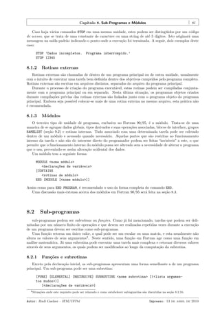 Cap´
ıtulo 8. Sub-Programas e M´dulos
o

81

Caso haja v´rios comandos STOP em uma mesma unidade, estes podem ser disting¨idos por um c´digo
a
u
o
de acesso, que se trata de uma constante de caractere ou uma string de at´ 5 d´
e
ıgitos. Isto originar´ uma
a
mensagem na sa´ padr˜o indicando o ponto onde a execu¸˜o foi terminada. A seguir, dois exemplos deste
ıda
a
ca
caso:
STOP ’Dados incompletos.
STOP 12345

8.1.2

Programa interrompido.’

Rotinas externas

Rotinas externas s˜o chamadas de dentro de um programa principal ou de outra unidade, usualmente
a
com o intuito de executar uma tarefa bem deﬁnida dentro dos objetivos cumpridos pelo programa completo.
Rotinas externas s˜o escritas em arquivos distintos, separados do arquivo do programa principal.
a
Durante o processo de cria¸˜o do programa execut´vel, estas rotinas podem ser compiladas conjuntaca
a
mente com o programa principal ou em separado. Nesta ultima situa¸˜o, os programas objetos criados
´
ca
durante compila¸˜es pr´vias das rotinas externas s˜o linkados junto com o programa objeto do programa
co
e
a
principal. Embora seja poss´ colocar-se mais de uma rotina externa no mesmo arquivo, esta pr´tica n˜o
ıvel
a
a
´ recomendada.
e

8.1.3

M´dulos
o

O terceiro tipo de unidade de programa, exclusivo no Fortran 90/95, ´ o m´dulo. Trata-se de uma
e
o
maneira de se agrupar dados globais, tipos derivados e suas opera¸˜es associadas, blocos de interface, grupos
co
NAMELIST (se¸˜o 9.2) e rotinas internas. Tudo associado com uma determinada tarefa pode ser coletado
ca
dentro de um m´dulo e acessado quando necess´rio. Aquelas partes que s˜o restritas ao funcionamento
o
a
a
interno da tarefa e n˜o s˜o do interesse direto do programador podem ser feitas “invis´
a a
ıveis” a este, o que
permite que o funcionamento interno do m´dulo possa ser alterado sem a necessidade de alterar o programa
o
que o usa, prevenindo-se assim altera¸˜o acidental dos dados.
ca
Um m´dulo tem a seguinte forma:
o
MODULE <nome m´dulo>
o
<declara¸~es de vari´veis>
co
a
[CONTAINS
<rotinas de m´dulo>
o
END [MODULE [<nome m´dulo>]]
o
Assim como para END PROGRAM, ´ recomendado o uso da forma completa do comando END.
e
Uma discuss˜o mais extensa acerca dos m´dulos em Fortran 90/95 ser´ feita na se¸˜o 8.3.
a
o
a
ca

8.2

Sub-programas

sub-programas podem ser subrotinas ou fun¸˜es. Como j´ foi mencionado, tarefas que podem ser delico
a
mitadas por um n´mero ﬁnito de opera¸˜es e que devem ser realizadas repetidas vezes durante a execu¸˜o
u
co
ca
de um programa devem ser escritas como sub-programas.
Uma fun¸˜o retorna um unico valor, o qual pode ser um escalar ou uma matriz, e esta usualmente n˜o
ca
´
a
altera os valores de seus argumentos2 . Neste sentido, uma fun¸˜o em Fortran age como uma fun¸˜o em
ca
ca
an´lise matem´tica. J´ uma subrotina pode executar uma tarefa mais complexa e retornar diversos valores
a
a
a
atrav´s de seus argumentos, os quais podem ser modiﬁcados ao longo da computa¸˜o da subrotina.
e
ca

8.2.1

Fun¸˜es e subrotinas
co

Exceto pela declara¸˜o inicial, os sub-programas apresentam uma forma semelhante a de um programa
ca
principal. Um sub-programa pode ser uma subrotina:
[PURE] [ELEMENTAL] [RECURSIVE] SUBROUTINE <nome subrotina> [(<lista argumentos mudos>)]
[<declara¸~es de vari´veis>]
co
a
2 Situa¸˜es
co

onde este requisito pode ser relaxado e como estabelecer salvaguardas s˜o discutidas na se¸˜o 8.2.16.
a
ca

Autor: Rudi Gaelzer – IFM/UFPel

Impresso: 13 de abril de 2010

 