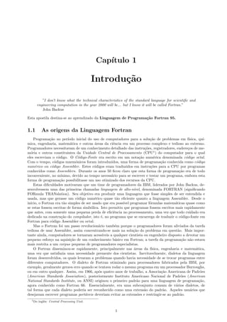 Cap´
ıtulo 1

Introdu¸˜o
ca
”I don’t know what the technical characteristics of the standard language for scientiﬁc and
engineering computation in the year 2000 will be... but I know it will be called Fortran.”
John Backus
Esta apostila destina-se ao aprendizado da Linguagem de Programa¸˜o Fortran 95.
ca

1.1

As origens da Linguagem Fortran

Programa¸˜o no per´
ca
ıodo inicial do uso de computadores para a solu¸˜o de problemas em f´
ca
ısica, qu´
ımica, engenharia, matem´tica e outras ´reas da ciˆncia era um processo complexo e tedioso ao extremo.
a
a
e
Programadores necessitavam de um conhecimento detalhado das instru¸˜es, registradores, endere¸os de meco
c
m´ria e outros constituintes da Unidade Central de Processamento (CPU1 ) do computador para o qual
o
eles escreviam o c´digo. O C´digo-Fonte era escrito em um nota¸˜o num´rica denominada c´digo octal.
o
o
ca
e
o
Com o tempo, c´digos mnemˆnicos foram introduzidos, uma forma de programa¸˜o conhecida como c´digo
o
o
ca
o
num´rico ou c´digo Assembler. Estes c´digos eram traduzidos em instru¸˜es para a CPU por programas
e
o
o
co
conhecidos como Assemblers. Durante os anos 50 ﬁcou claro que esta forma de programa¸˜o era de todo
ca
inconveniente, no m´
ınimo, devido ao tempo necess´rio para se escrever e testar um programa, embora esta
a
forma de programa¸˜o possibilitasse um uso otimizado dos recursos da CPU.
ca
Estas diﬁculdades motivaram que um time de programadores da IBM, liderados por John Backus, desenvolvessem uma das primeiras chamadas linguagem de alto-n´
ıvel, denominada FORTRAN (signiﬁcando
FORmula TRANslation). Seu objetivo era produzir uma linguagem que fosse simples de ser entendida e
usada, mas que gerasse um c´digo num´rico quase t˜o eﬁciente quanto a linguagem Assembler. Desde o
o
e
a
in´
ıcio, o Fortran era t˜o simples de ser usado que era poss´ programar f´rmulas matem´ticas quase como
a
ıvel
o
a
se estas fossem escritas de forma simb´lica. Isto permitiu que programas fossem escritos mais rapidamente
o
que antes, com somente uma pequena perda de eﬁciˆncia no processamento, uma vez que todo cuidado era
e
dedicado na constru¸˜o do compilador, isto ´, no programa que se encarrega de traduzir o c´digo-fonte em
ca
e
o
Fortran para c´digo Assembler ou octal.
o
Mas o Fortran foi um passo revolucion´rio tamb´m porque o programadores foram aliviados da tarefa
a
e
tediosa de usar Assembler, assim concentrando-se mais na solu¸˜o do problema em quest˜o. Mais imporca
a
tante ainda, computadores se tornaram acess´
ıveis a qualquer cientista ou engenheiro disposto a devotar um
pequeno esfor¸o na aquisi¸˜o de um conhecimento b´sico em Fortran; a tarefa da programa¸˜o n˜o estava
c
ca
a
ca a
mais restrita a um corpus pequeno de programadores especialistas.
O Fortran disseminou-se rapidamente, principalmente nas ´reas da f´
a
ısica, engenharia e matem´tica,
a
uma vez que satisfazia uma necessidade premente dos cientistas. Inevitavelmente, dialetos da linguagem
foram desenvolvidos, os quais levaram a problemas quando havia necessidade de se trocar programas entre
diferentes computadores. O dialeto de Fortran otimizado para processadores fabricados pela IBM, por
exemplo, geralmente gerava erro quando se tentava rodar o mesmo programa em um processador Burroughs,
ou em outro qualquer. Assim, em 1966, ap´s quatro anos de trabalho, a Associa¸˜o Americana de Padr˜es
o
ca
o
(American Standards Association), posteriormente Instituto Americano Nacional de Padr˜es (American
o
National Standards Institute, ou ANSI) originou o primeiro padr˜o para uma linguagem de programa¸˜o,
a
ca
agora conhecido como Fortran 66. Essencialmente, era uma subconjunto comum de v´rios dialetos, de
a
tal forma que cada dialeto poderia ser reconhecido como uma extens˜o do padr˜o. Aqueles usu´rios que
a
a
a
desejavam escrever programas port´veis deveriam evitar as extens˜es e restringir-se ao padr˜o.
a
o
a
1 Do

inglˆs: Central Processing Unit.
e

1

 