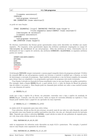 82

8.2. Sub-programas
[<comandos execut´veis>]
a
[CONTAINS
<sub-programas internos>]
END [SUBROUTINE [<nome subrotina>]]

ou pode ser uma fun¸˜o:
ca
[PURE] [ELEMENTAL] [<tipo>] [RECURSIVE] FUNCTION <nome fun¸~o> &
ca
(<lista argumentos mudos>)[RESULT (<nome resultado>)]
[<declara¸~es de vari´veis>]
co
a
[<comandos execut´veis>]
a
[CONTAINS
<sub-programas internos>]
END [FUNCTION [<nome fun¸~o>]]
ca
Os diversos constituintes das formas gerais apresentadas acima ser˜o discutidos em detalhes nas se¸˜es
a
co
seguintes. Por enquanto, ser˜o apresentados alguns dos atributos usualmente empregados no campo de
a
<declara¸~es de vari´veis> de um sub-programa. Al´m dos atributos j´ vistos, relacionados com as
co
a
e
a
declara¸˜es de tipo e esp´cie de vari´veis, dos atributos DIMENSION e ALLOCATABLE, os seguintes atributos
co
e
a
podem ser usados:
INTENT([IN][OUT][INOUT])
OPTIONAL
SAVE
EXTERNAL
INTRINSIC
POINTER
TARGET
A declara¸˜o CONTAINS cumpre exatamente o mesmo papel cumprido dentro do programa principal. O efeito
ca
do comando END em um sub-programa consiste em retornar o controle ` unidade que o chamou, ao inv´s
a
e
de interromper a execu¸˜o do programa. Aqui tamb´m recomenda-se o uso da forma completa do comando
ca
e
para deixar claro ao compilador e ao programador qual parte do programa est´ sendo terminada.
a
Uma fun¸˜o ´ ativada ou chamada de forma semelhante como se usa uma fun¸˜o em an´lise matem´tica.
ca e
ca
a
a
Por exemplo, dada a fun¸˜o BESSELJ(n,x), a qual calcula Jn (x), o valor da fun¸˜o de Bessel do primeiro
ca
ca
tipo de ordem n no ponto x. Esta fun¸˜o pode ser chamada para atribuir seu valor a uma vari´vel escalar
ca
a
ou a um elemento de matriz:
y= BESSELJ(n,x)
sendo que o tipo e esp´cie de y devem, em princ´
e
ıpio, concordar com o tipo e esp´cie do resultado de
e
BESSELJ(n,x). Contudo, caso isto n˜o ocorra, valem as regras de convers˜o deﬁnidas no cap´
a
a
ıtulo 4. Uma
fun¸˜o pode tamb´m fazer o papel de um operando em uma express˜o:
ca
e
a
y= BESSELJ(n,x) + 2*BESSELJ(n,x**2)
ou ainda servir de argumento para uma outra rotina.
Uma subrotina, devido ao fato de esta retornar, em geral, mais de um valor em cada chamada, n˜o pode
a
ser operada como uma fun¸˜o em an´lise matem´tica mas deve, isto sim, ser chamada atrav´s da instru¸˜o
ca
a
a
e
ca
CALL. Supondo que exista a subrotina BASCARA, a qual calcula as ra´
ızes de um polinˆmio de segundo grau,
o
x1 e x2, estas ser˜o obtidas atrav´s da chamada:
a
e
CALL BASCARA(A0,A1,A2,X1,X2)
onde os argumentos da subrotina ser˜o discutidos na se¸˜o 8.2.3 e posteriores. Por exemplo, ´ poss´
a
ca
e
ıvel
usar-se uma fun¸˜o como argumento da subrotina:
ca
CALL BASCARA(A0,A1,BESSELJ(n,x),x1,x2)
Autor: Rudi Gaelzer – IFM/UFPel

Impresso: 13 de abril de 2010

 