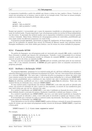 84

8.2. Sub-programas

os argumentos transferidos a partir da unidade que chama a rotina em tipo, esp´cie e forma. Contudo, os
e
nomes n˜o necessitam ser os mesmos, como se pode ver no exemplo acima. Com base no mesmo exemplo,
a
poder-se-ia realizar duas chamadas da fun¸˜o calc_a_raiz:
ca
...
read*, a,x
print*, calc_a_raiz(x)
print*, calc_a_raiz(a + x**2)
...
Sempre que poss´
ıvel, ´ recomendado que o nome do argumento transferido ao sub-programa seja igual ao
e
nome da vari´vel muda. O ponto importante ´ que sub-programas podem ser escritos de forma independente
a
e
uns dos outros. A associa¸˜o das vari´veis mudas com os argumentos verdadeiros ocorrem somente quando
ca
a
a rotina ´ chamada. Desta forma, bibliotecas de sub-programas podem ser constru´
e
ıdos, possibilitando que
estes sejam usados em diferentes programas (ver se¸˜o 8.2.6).
ca
O programa-exemplo bascara1, apresentado na p´gina 85, implementa, de forma ingˆnua, o c´lculo das
a
e
a
ra´
ızes de um polinˆmio de segundo grau atrav´s da F´rmula de B´scara usando uma subrotina interna.
o
e
o
a
Exemplos semelhantes a este ser˜o usados para ilustrar o uso de rotinas em outras unidades de programa.
a

8.2.4

Comando RETURN

No padr˜o da linguagem, um sub-programa pode ser encerrado pelo comando END, sendo o controle do
a
ﬂuxo retornado ` unidade que chamou este sub-programa. Contudo, o meio recomendado de se retornar
a
controle a partir de um sub-programa consiste na utiliza¸˜o do comando RETURN, o qual pode surgir em
ca
mais de um ponto da rotina, ao contr´rio do END.
a
Como no caso dos comandos STOP e END, o RETURN pode ser rotulado, pode fazer parte de um construto
como o IF e ´ um comando execut´vel. O RETURN n˜o pode aparecer entre os comandos execut´veis do
e
a
a
a
programa principal.

8.2.5

Atributo e declara¸˜o INTENT
ca

No programa bascara1, (programa 8.1) as vari´veis mudas a0, a1 e a2 foram utilizadas para transferir `
a
a
subrotina informa¸˜o acerca dos coeﬁcientes do polinˆmio de 2º grau. Por isto, estes nomes foram declarados
ca
o
ter a inten¸˜o INTENT(IN). Por outro lado, a subrotina devolveu ao programa os valores das ra´
ca
ızes reais
(caso existam) atrav´s das vari´veis mudas r1 e r2, as quais foram declaradas ter a inten¸˜o INTENT(OUT).
e
a
ca
Uma terceira possibilidade seria a existˆncia de uma vari´vel cujo valor ´ inicialmente transferido para
e
a
e
dentro da subrotina, modiﬁcado por esta e, ent˜o transferido para fora da subrotina. Neste caso, esta
a
vari´vel deveria ser declarada com a inten¸˜o INTENT(INOUT).
a
ca
Se uma vari´vel muda ´ especiﬁcada com atributo INTENT(IN), o seu valor n˜o pode ser alterado pela
a
e
a
rotina, seja atrav´s de atribui¸˜o de valor a partir de uma express˜o, ou atrav´s de sua transferˆncia para
e
ca
a
e
e
uma outra rotina que, por sua vez, alteraria este valor.
Se a vari´vel ´ especiﬁcada com INTENT(OUT), o seu valor ´ indeﬁnido na chamada da rotina, sendo este
a
e
e
ent˜o deﬁnido durante a execu¸˜o da mesma e ﬁnalmente transferido ` unidade que chamou a rotina.
a
ca
a
Se a vari´vel ´ especiﬁcada com INTENT(INOUT), esta tem o seu valor inicial transferido na chamada da
a
e
rotina, o valor pode ser alterado e, ent˜o, o novo valor pode ser devolvido ` unidade que chamou a rotina.
a
a
´
E recomendado que a inten¸˜o de todas as vari´veis mudas seja declarada. Em fun¸˜es, vari´veis mudas
ca
a
co
a
somente podem ser declaradas com INTENT(IN).
Como alternativa ao uso do atributo INTENT(INOUT), pode-se declarar a inten¸˜o de nomes de argumentos
ca
mudos de rotinas, que n˜o sejam sub-programas mudos, atrav´s da declara¸˜o INTENT(INOUT), a qual tem
a
e
ca
a forma geral:
INTENT(<inout>) [::] <lista nomes argumentos mudos>
Por exemplo,
SUBROUTINE SOLVE(A, B, C, X, Y, Z)
REAL :: A, B, C, X, Y, Z
INTENT(IN) :: A, B, C
INTENT(OUT) :: X, Y, Z
...
Autor: Rudi Gaelzer – IFM/UFPel

Impresso: 13 de abril de 2010

 