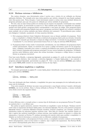 86

8.2. Sub-programas

8.2.6

Rotinas externas e bibliotecas

Em muitas situa¸˜es, uma determinada rotina ´ escrita com o intuito de ser utilizada em diversas
co
e
aplica¸˜es distintas. Um exemplo seria uma rotina gen´rica que calcula a integral de uma fun¸˜o qualquer
co
e
ca
entre dois pontos reais. Nesta situa¸˜o, ´ mais interessante manter a rotina como uma entidade distinta do
ca e
programa principal, para que esta possa ser utilizada por outras unidades de programas.
Por isto, uma ou mais rotinas podem ser escritas em um arquivo em separado, constituindo uma unidade
de programa pr´pria, j´ mencionada na se¸˜o 8.1.2. Esta unidade pode ent˜o ser compilada em separado,
o
a
ca
a
quando ser´ ent˜o gerado o programa-objeto correspondente a esta parte do c´digo. Este programa-objeto
a
a
o
´ ent˜o acessado pelo programa linkador para gerar o programa execut´vel, ligando a(s) rotina(s) contida(s)
e
a
a
nesta unidade com as outras unidades que fazem referˆncia `(s) mesma(s). O procedimento para realizar
e
a
esta linkagem ´ realizado, usualmente, de duas maneiras distintas:
e
1. O(s) programa-objeto(s) ´(s˜o) linkado(s) diretamente com as demais unidades de programa. Neste
e a
caso, o compilador e o linkador identiﬁcam a existˆncia do programa-objeto pela sua extens˜o, fornecida
e
a
na linha de comando que demanda a cria¸˜o do c´digo execut´vel. A extens˜o de um programa-objeto
ca
o
a
a
´ usualmente *.o em sistemas operacionais Linux/Unix ou *.obj em sistemas DOS/Windows.
e
2. O programa-objeto rec´m criado ´ armazenado, inicialmente, em uma biblioteca de programas-objeto
e
e
criados anteriormente. Ent˜o, no momento de se gerar o c´digo execut´vel a partir de um programaa
o
a
fonte, o linkador ´ instru´ com o nome e o endere¸o da biblioteca que cont´m o(s) programa-objeto(s)
e
ıdo
c
e
da(s) rotina(s) chamadas pelo programa principal e/ou por outras unidades de programas. O linkador
procura nesta biblioteca pelos nomes das rotinas invocadas e incorpora o c´digo destas (e somente
o
destas) ao programa execut´vel.
a
Com base nesta ﬁlosoﬁa, o programa bascara1, apresentado na p´gina 8.1, pode ser ent˜o desmembrado
a
a
em trˆs arquivos distintos, dois contendo a subrotina bascara e a fun¸˜o testa_disc e um contendo o
e
ca
programa principal bascara2, apresentados na p´gina 87. Note o uso do atributo EXTERNAL para indicar
a
que o nome TESTA_DISC consiste em uma fun¸˜o externa do tipo l´gico.
ca
o

8.2.7

Interfaces impl´
ıcitas e expl´
ıcitas

No exemplo apresentado na p´gina 87, o nome testa_disc ´ identiﬁcado como pertencente a uma fun¸˜o
a
e
ca
l´gica pelo atributo EXTERNAL:
o
...
LOGICAL, EXTERNAL :: TESTA_DISC
...
Caso esta declara¸˜o n˜o fosse realizada, o compilador iria gerar uma mensagem de erro indicando que este
ca a
nome n˜o foi declarado.
a
Uma outra maneira de declarar um nome como pertencente a uma fun¸˜o externa ´ usando a declara¸˜o
ca
e
ca
EXTERNAL, em vez do atributo. Esta ´ a forma utilizada no Fortran 77. Desta maneira, o mesmo resultado
e
seria obtido atrav´s das seguintes linhas:
e
...
LOGICAL :: TESTA_DISC
EXTERNAL :: TESTA_DISC
...
A unica diferen¸a entre o exemplo acima e o mesmo tipo de declara¸˜o em um programa Fortran 77 consiste
´
c
ca
na ausˆncia dos (::) no ultimo caso.
e
´
Em ambas as op¸˜es anteriores, somente ´ fornecido ao compilador o nome da fun¸˜o. Nenhum controle
co
e
ca
existe sobre os argumentos da fun¸˜o testa_disc e da subrotina bascara. Por isto, seria poss´ o programa
ca
ıvel
bascara2 chamar a subrotina bascara tentando transferir vari´veis complexas, por exemplo, quando os
a
argumentos mudos da subrotina esperam vari´veis reais. Esta falta de controle, n˜o somente quanto ao
a
a
tipo e esp´cie das vari´veis transferidas a rotinas externas, mas tamb´m quanto ao n´mero e a ordem dos
e
a
e
u
argumentos, ´ inerente ao Fortran 77; nenhum mecanismo de controle existe para auxiliar o compilador e o
e
linkador na tarefa de determinar a coerˆncia entre as diferentes unidades de programas.
e
Para gerar chamadas a sub-programas de forma correta, o compilador necessita conhecer certos detalhes
destes sub-programas, como os seus nomes e o n´mero, tipo e esp´cie dos argumentos. Em Fortran 90/95,
u
e
esta tarefa ´ desempenhada pelos blocos de interface.
e
Autor: Rudi Gaelzer – IFM/UFPel

Impresso: 13 de abril de 2010

 