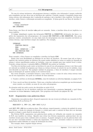88

8.2. Sub-programas

No caso de rotinas intr´
ınsecas, sub-programas internos e m´dulos, esta informa¸˜o ´ sempre conhecida
o
ca e
pelo compilador; por isso, diz-se que as interfaces s˜o expl´
a
ıcitas. Contudo, quando o compilador chama uma
rotina externa, esta informa¸˜o n˜o ´ conhecida de antem˜o e da´ a interface ´ dita impl´
ca a e
a
ı
e
ıcita. Um bloco de
interface, ent˜o, fornece a informa¸˜o necess´ria ao compilador. A forma geral de um bloco de interface ´:
a
ca
a
e
INTERFACE
<corpo interface>
END INTERFACE
Nesta forma, este bloco de interface n˜o pode ser nomeado. Assim, a interface deixa de ser impl´
a
ıcita e se
torna expl´
ıcita.
O <corpo interface> consiste das declara¸˜es FUNCTION ou SUBROUTINE, declara¸˜es dos tipos e esco
co
p´cies dos argumentos dos sub-programas e do comando END FUNCTION ou END SUBROUTINE. Em outras
e
palavras, consiste, normalmente, em uma c´pia exata do sub-programa sem seus comandos execut´veis ou
o
a
rotinas internas, cujas interfaces sempre s˜o expl´
a
ıcitas. Por exemplo,
INTERFACE
FUNCTION FUNC(X)
REAL
:: FUNC
REAL, INTENT(IN) :: X
END FUNCTION FUNC
END INTERFACE
Neste exemplo, o bloco fornece ao compilador a interface da fun¸˜o FUNC.
ca
Existe uma certa ﬂexibilidade na deﬁni¸ao de um bloco de interfaces. Os nomes (mas n˜o os tipos e
c˜
a
esp´cies) das vari´veis podem ser distintos dos nomes mudos deﬁnidos na rotina ou usados na chamada da
e
a
mesma e outras especiﬁca¸˜es podem ser inclu´
co
ıdas, como por exemplo para uma vari´vel local ` rotina.
a
a
Contudo, rotinas internas e comandos DATA ou FORMAT n˜o podem ser inclu´
a
ıdos.
Um bloco de interfaces pode conter as interfaces de mais de um sub-programa externo e este bloco pode
ser colocado na unidade de programa que chama as rotinas externas ou atrav´s do uso de m´dulos, como
e
o
ser´ discutido na se¸˜o 8.3. Em qualquer unidade de programa, o bloco de interfaces ´ sempre colocado
a
ca
e
ap´s as declara¸˜es de vari´veis mudas ou de vari´veis locais.
o
co
a
a
Em certas situa¸˜es, ´ necess´rio fornecer a uma rotina externa o nome de outra rotina externa como
co
e
a
um de seus argumentos. Isto pode ser realizado de duas maneiras:
1. Usando o atributo ou declara¸˜o EXTERNAL, como foi realizado na subrotina bascara, na p´gina 8.2.6.
ca
a
2. Com o uso de um bloco de interface. Neste caso, a interface indicar´ ao compilador que um determinado
a
nome consiste, na verdade, no nome de um outro sub-programa.
As situa¸˜es onde isto pode ocorrer s˜o discutidas na se¸˜o 8.2.12
co
a
ca
Como exemplo do uso de interfaces expl´
ıcitas ser´ apresentado o programa bascara3, o qual chama
a
novamente as rotinas bascara e testa_disc. Este programa est´ listado nas p´ginas 89 e 90.
a
a

8.2.8

Argumentos com palavras-chave

Argumentos com palavras-chave (keyword arguments) s˜o um recurso j´ utilizado em comandos de Ena
a
trada/Sa´ (E/S) no Fortran 77:
ıda
READ(UNIT= 5, FMT= 101, END= 9000) X,Y,Z
onde UNIT, FMT e END s˜o as palavras-chave. Elas indicam, respectivamente, o n´mero da unidade de acesso
a
u
para leitura, o r´tulo do comando de formato e o r´tulo para onde o controle de ﬂuxo deve ser desviado
o
o
quando se atingir o ponto ﬁnal de entrada dos dados.
Em Fortran 90/95, argumentos com palavras-chave podem ser utilizados n˜o somente em comandos
a
de E/S, mas tamb´m em rotinas. Quando uma rotina tem diversos argumentos, palavras-chave s˜o um
e
a
excelente recurso para evitar confus˜o entre os mesmos. A grande vantagem no uso de palavras-chave est´
a
a
em que n˜o ´ necess´rio lembrar a ordem dos argumentos. Contudo, ´ necess´rio conhecer os nomes dos
a e
a
e
a
argumentos mudos deﬁnidos no campo de declara¸˜es da rotina.
co
Por exemplo, dada a seguinte fun¸˜o interna:
ca
Autor: Rudi Gaelzer – IFM/UFPel

Impresso: 13 de abril de 2010

 