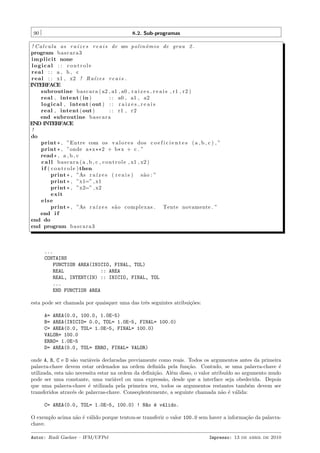 90

8.2. Sub-programas

! C a l c u l a as r a´ z e s r e a i s de um p o l i n ˆ m i o de grau 2 .
ı
o
program b a s c a r a 3
i m p l i c i t none
logical : : controle
real : : a , b , c
r e a l : : x1 , x2 ! R a´z e s r e a i s .
ı
INTERFACE
subroutine b a s c a r a ( a2 , a1 , a0 , r a i z e s r e a i s , r1 , r 2 )
real , intent ( in )
: : a0 , a1 , a2
l o g i c a l , intent ( out ) : : r a i z e s r e a i s
real , intent ( out )
: : r1 , r 2
end subroutine b a s c a r a
END INTERFACE
!
do
print * , ”Entre com o s v a l o r e s dos c o e f i c i e n t e s ( a , b , c ) , ”
print * , ”onde a * x ** 2 + b * x + c . ”
read * , a , b , c
c a l l b a s c a r a ( a , b , c , c o n t r o l e , x1 , x2 )
i f ( c o n t r o l e ) then
print * , ”As r a´ z e s ( r e a i s ) s ˜ o : ”
ı
a
print * , ”x1=” , x1
print * , ”x2=” , x2
e xi t
else
print * , ”As r a´ z e s s ˜ o complexas . Tente novamente . ”
ı
a
end i f
end do
end program b a s c a r a 3

...
CONTAINS
FUNCTION AREA(INICIO, FINAL, TOL)
REAL
:: AREA
REAL, INTENT(IN) :: INICIO, FINAL, TOL
...
END FUNCTION AREA
esta pode ser chamada por quaisquer uma das trˆs seguintes atribui¸˜es:
e
co
A= AREA(0.0, 100.0, 1.0E-5)
B= AREA(INICIO= 0.0, TOL= 1.0E-5, FINAL= 100.0)
C= AREA(0.0, TOL= 1.0E-5, FINAL= 100.0)
VALOR= 100.0
ERRO= 1.0E-5
D= AREA(0.0, TOL= ERRO, FINAL= VALOR)
onde A, B, C e D s˜o vari´veis declaradas previamente como reais. Todos os argumentos antes da primeira
a
a
palavra-chave devem estar ordenados na ordem deﬁnida pela fun¸˜o. Contudo, se uma palavra-chave ´
ca
e
utilizada, esta n˜o necessita estar na ordem da deﬁni¸˜o. Al´m disso, o valor atribu´ ao argumento mudo
a
ca
e
ıdo
pode ser uma constante, uma vari´vel ou uma express˜o, desde que a interface seja obedecida. Depois
a
a
que uma palavra-chave ´ utilizada pela primeira vez, todos os argumentos restantes tamb´m devem ser
e
e
transferidos atrav´s de palavras-chave. Conseq¨entemente, a seguinte chamada n˜o ´ v´lida:
e
u
a e a
C= AREA(0.0, TOL= 1.0E-5, 100.0) ! N~o ´ v´lido.
a e a
O exemplo acima n˜o ´ v´lido porque tentou-se transferir o valor 100.0 sem haver a informa¸˜o da palavraa e a
ca
chave.
Autor: Rudi Gaelzer – IFM/UFPel

Impresso: 13 de abril de 2010

 
