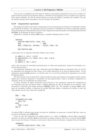 Cap´
ıtulo 8. Sub-Programas e M´dulos
o

91

Uma vez que o compilador n˜o ser´ capaz de realizar as associa¸˜es apropriadas exceto se este conhecer as
a
a
co
palavras-chave (nomes dos argumentos mudos), a interface do sub-programa deve ser expl´
ıcita caso palavraschave sejam utilizadas. No caso de rotinas internas ou rotinas de m´dulo, a interface j´ ´ expl´
o
ae
ıcita. No caso
de rotinas externas, faz-se necess´rio o uso de um bloco de interfaces.
a

8.2.9

Argumentos opcionais

Em algumas situa¸˜es, nem todos os argumentos de um sub-programa necessitam ser transferidos durante
co
uma chamada do mesmo. Um argumento que n˜o necessita ser transferido em todas as chamadas poss´
a
ıveis
de um sub-programa ´ denominado opcional. Estes argumentos opcionais podem ser declarados pelo atributo
e
OPTIONAL na declara¸˜o do tipo de vari´veis.
ca
a
Mantendo o exemplo da fun¸˜o AREA acima, a seguinte deﬁni¸˜o pode ser feita:
ca
ca
...
CONTAINS
FUNCTION AREA(INICIO, FINAL, TOL)
REAL
:: AREA
REAL, INTENT(IN), OPTIONAL :: INICIO, FINAL, TOL
...
END FUNCTION AREA
a qual agora tem as seguintes chamadas v´lidas, entre outras:
a
A=
B=
C=
D=

AREA(0.0, 100.0, 1.0E-2)
AREA(INICIO= 0.0, FINAL= 100.0, TOL= 1.0E-2)
AREA(0.0)
AREA(0.0, TOL= 1.0E-2)

onde se fez uso tanto da associa¸˜o posicional para os valores dos argumentos, quanto da associa¸˜o via o
ca
ca
uso de palavras-chave.
Um argumento obrigat´rio (que n˜o ´ declarado opcional) deve aparecer exatamente uma vez na lista
o
a e
de argumentos da chamada de uma rotina, ou na ordem posicional ou na lista de palavras-chave. J´ um
a
argumento opcional pode aparecer, no m´ximo uma vez, ou na lista posicional de argumentos ou na lista
a
de palavras-chave.
Da mesma forma como na se¸˜o 8.2.8, a lista de palavras-chave pode aparecer em qualquer ordem; por´m,
ca
e
depois que o primeiro argumento ´ transferido via uma palavra-chave, todos os restantes, obrigat´rios ou
e
o
opcionais, devem ser transferidos da mesma forma.
A rotina necessita de algum mecanismo para detectar se um argumento opcional foi transferido na
sua chamada, para que esta possa tomar a medida adequada no caso de presen¸a ou de ausˆncia. Este
c
e
mecanismo ´ fornecido pela fun¸˜o intr´
e
ca
ınseca PRESENT (se¸˜o 7.3). Por exemplo, na fun¸˜o AREA acima,
ca
ca
pode ser necess´rio veriﬁcar a existˆncia da vari´vel TOL para deﬁnir a tolerˆncia do c´lculo ou usar um
a
e
a
a
a
valor padr˜o caso ela n˜o tenha sido transferida:
a
a
...
REAL :: TTOL
...
IF(PRESENT(TOL))THEN
TTOL= TOL
ELSE
TTOL= 1.0E-3
END IF
...
A vari´vel TTOL ´ utilizada aqui porque ela pode ser redeﬁnida, ao passo que a vari´vel TOL n˜o, uma vez
a
e
a
a
que ela foi declarada com INTENT(IN).
Como no caso dos argumento com palavras-chave, se a rotina ´ externa e possui algum argumento
e
opcional, um bloco de interface deve ser fornecido em algum momento. Este n˜o ´ o caso da fun¸˜o AREA,
a e
ca
uma vez que ela ´ interna. Contudo se externa ela o fosse, dever-se-ia declarar o seguinte bloco de interface:
e
INTERFACE
FUNCTION AREA(INICIO, FINAL, TOL)
Autor: Rudi Gaelzer – IFM/UFPel

Impresso: 13 de abril de 2010

 