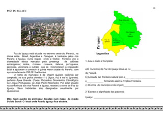 10
FOZ DO IGUAÇU
Foz do Iguaçu está situada no extremo oeste do Paraná , na
divisa entre Brasil, Argentina e Paraguai, é banhada pelos rios
Paraná e Iguaçu, numa região onde a tríplice fronteira une a
diversidade étnica marcada pela presença de colônias
estrangeiras( árabe, chinesa, coreana, italiana, portuguesa,
japonesa, ucraniana e outras) que se incorporaram à população
local e ajudaram a construir a quinta maior cidade do Paraná, com
aproximadamente 256.081 habitantes.
O nome do município é de origem guarani podendo ser
composto, na sua grafia primitiva – ü (água, rio) e wa’su (grande),
portanto Água Grande. (Fonte: Dicionário Onomástico Etimológico
da Língua Portuguesa, de José Pedro Machado). Por estar situado
na confluência dos rios Paraná e Iguaçu, recebeu o nome de Foz do
Iguaçu. Seus habitantes são designados usualmente por
iguaçuense.
Obs: Com auxílio do professor, localize num mapa da região
Sul do Brasil: O local onde Foz do Iguaçu fica situada.
1- Leia o texto e Complete:
a)O município de Foz do Iguaçu situa-se no __________________
do Paraná.
b) A cidade faz fronteira natural com o_______________________
e_____________ formando assim a Tríplice Fronteira.
c) O nome do município é de origem________________________
2- Escreva o significado das palavras:
Iguaçu: ______________________________________________
 