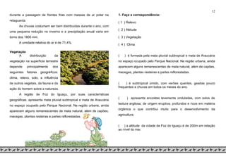 12
durante a passagem de frentes frias com massas de ar polar na
retaguarda.
As chuvas costumam ser bem distribuídas durante o ano, com
uma pequena redução no inverno e a precipitação anual varia em
torno dos 1800 mm.
A umidade relativa do ar é de 71,4%.
Vegetação
A distribuição da
vegetação na superfície terrestre
depende principalmente dos
seguintes fatores geográficos:
clima, relevo, solo, a influência
de outros vegetais, da fauna e da
ação do homem sobre a natureza.
A região de Foz do Iguaçu, por suas características
geográficas, apresenta mata pluvial subtropical e mata de Araucária
no espaço ocupado pelo Parque Nacional. Na região urbana, ainda
aparecem alguns remanescentes de mata natural, além de capões,
macegas, plantas rasteiras e partes reflorestadas.
1- Faça a correspondência:
( 1 ) Relevo
( 2 ) Altitude
( 3 ) Vegetação
( 4 ) Clima
( ) é formada pela mata pluvial subtropical e mata de Araucária
no espaço ocupado pelo Parque Nacional. Na região urbana, ainda
aparecem alguns remanescentes de mata natural, além de capões,
macegas, plantas rasteiras e partes reflorestadas.
( ) é subtropical úmido, com verões quentes, geadas pouco
frequentes e chuvas em todos os meses do ano.
( ) apresenta encostas levemente onduladas, com solos de
textura argilosa, de origem eruptiva, profundos e ricos em matéria
orgânica o que contribui muito para o desenvolvimento da
agricultura.
( ) a altitude da cidade de Foz do Iguaçu é de 200m em relação
ao nível do mar.
 