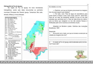13
As cidades e os rios
–– Pedrinho, por que os homens procuravam as margens
dos rios para erguer suas cidades?
–– Por tudo, vovó. Para ter água em abundância para
tomar banho e limpar a casa, lavar roupa, para ter peixe fácil.
Para ter um meio de transporte cômodo, já que os rios são
estradas que caminham por si. Para ter boas terras de cultivo,
pois as terras que margeiam os rios são sempre frescas e
fertilizadas pelo humo durante as enchentes anuais.
Adaptado de Monteiro Lobato. Histórias das invenções
Brasiliense, 1997.
Responda:
1- De acordo com o texto, por que os homens construíam as
cidades às margens dos rios?
___________________________________________________
___________________________________________________
___________________________________________________
2- A cidade de Foz do Iguaçu está localizadas perto de dois
rios? Quais são?
___________________________________________________
___________________________________________________
___________________________________________________
Hidrografia de Foz do Iguaçu
Na região de Foz do Iguaçu há nove microbacias
hidrográficas, sendo sete delas circunscritas ao perímetro
municipal. Principais rios: Paraná, Iguaçu, Tamanduá, São João,
Almada, M’Boicy e Arroio Monjolo.
BACIAS DO RIO IGUAÇU
B1 – Rio Tamanduá
B1A – Rio Tamanduazinho
B2 – Rio São João
B3 – Rio Carimã
B4 – Rios do Parque Nacional
Sanga Boqueirão
Córrego Santa Luizia
Córrego Mingau
Córrego Apepuzinho
Córrego Apepu (+6 afluentes)
B5 – Arroio Corredeiras,
Córrego Barra Funda
B6 – Córrego L
B7 – Córrego K
 