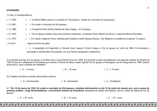 15
ATIVIDADES:
1) Faça a correspondência:
( 1 ) 1542 ( ) A Colônia Militar passou à condição de "Vila Iguassu", distrito do município de Guarapuava.
( 2 ) 1881 ( ) Foi criado o município de Vila Iguassu.
( 3 ) 1889 ( ) O espanhol Álvar Núñez Cabeza de Vaca chegou ao rio Iguaçu.
( 4 ) 1897 ( ) Foz do Iguaçu recebeu seus dois primeiros habitantes: o brasileiro Pedro Martins da Silva e o espanhol Manuel González.
( 5 ) 1910 ( ) Foi criada a Agência Fiscal, chefiada pelo Capitão Lindolfo Siqueira Bastos. Ele Registrou a existência de apenas 13 casas e
( 6 )1914 alguns ranchos de palha
( ) A expedição do Engenheiro e Tenente José Joaquim Firmino chegou a Foz do Iguaçu em julho de 1889. Foi levantada a
população e identificadas 324 pessoas, em sua maioria paraguaios e argentinos.
2) A estrada que liga Foz do Iguaçu a Curitiba tomou sua primeira forma em 1920. Era precária e cheia de obstáculos. Na segunda metade da década de
1950 iniciou-se o asfaltamento da estrada que cortaria o Paraná de leste a oeste, ligando Foz do Iguaçu à Paranaguá, que foi inaugurada em 1969. Quanto
tempo levou para a estrada ser asfaltada?
( A ) 10 anos ( B ) 19 anos ( C ) 15 anos
3) O objetivo da leitura e estudo desse texto é sermos:
( A ) Convencidos ( B ) Informados ( C ) Analisados
4)” “Em 14 de março de 1914, foi criado o município de Vila Iguassu, instalado efetivamente no dia 10 de junho do mesmo ano, com a posse do
primeiro prefeito - Jorge Schimmelpfeng - e da primeira Câmara de Vereadores. Baseando-se nestas informações qual é a idade da cidade de Foz do
Iguaçu?
( A ) 87 anos ( B ) 91 anos ( C ) 97 anos
 