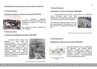16
Povoamento do município por meio dos ciclos econômicos
1º Ciclo Econômico
Extração da madeira e cultivo de erva-mate (1870-1970)
As primeiras atividades
econômicas de Foz do Iguaçu foram a
extração de madeira e o cultivo da
erva-mate.
Foto antiga do Acervo ¨Histórias de
Foz do Iguaçu¨..
2º Ciclo Econômico
Construção da Hidrelétrica de Itaipu (1970-1980)
A partir de 1974, começa a ser
definido o novo ciclo de
desenvolvimento do município,
intimamente ligado à implantação da
usina Hidrelétrica de Itaipu. A
construção da Hidrelétrica causou
fortes impactos em toda a região do
extremo oeste do Paraná,
principalmente em Foz do Iguaçu, em
virtude do canteiro de obras da usina
situado no município.
Foto da construção da Usina Hidrelétrica de Itaipu
3º Ciclo Econômico
Exportação e Turismo de Compras (1985-1995)
Com a abertura da Zona de Livre Comércio em Ciudad Del
Este, iniciou-se este novo ciclo
econômico, que absorveria grande parte
da mão-de-obra gerada pela hidrelétrica.
O turismo de compras passou a ser um
fator preponderante, favorecendo o fluxo
de cerca de 3,2 milhões de visitantes por
ano.
Foto da Ponte da Amizade, que liga o Brasil ao Paraguai.
4º Ciclo Econômico
Globalização e abertura de mercados (1995-2001)
Este ciclo iniciou-se com a consolidação
do Mercosul, que integra Brasil,
Argentina, Paraguai,Chile, Bolivia e
Uruguai, com a proposta de isonomia de
impostos, a adoção de uma política
comercial comum e o estabelecimento
de uma tarifa externa comum.
Foz do Iguaçu cidade de belezas
Naturais.
 
