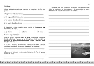 17
Atividade:
1)Que atividade econômica marcou o município de Foz do
Iguaçu:
a)No primeiro Ciclo Econômico: ___________________________
b) No segundo Ciclo Econômico: ___________________________
c) No terceiro Ciclo Econômico: ____________________________
d) No quarto Ciclo Econômico: ____________________________
2) Segundo o texto quanto tempo durou a Construção da
Hidrelétrica de Itaipu.
( ) 10 anos ( ) 5 anos ( ) 20 anos
3) Leia o seguinte trecho:
“Foz do Iguaçu, segundo dados do IBGE, contava em 1970 com
33.966 habitantes e passou a ter 136.321 em 1980, em 2007 a
população do município foi estimada em 311.336 e em 2010 com
256.081 habitantes. “
a) Qual é a diferença de habitantes entre o ano de 2007 e 2010?
Aumentou ou diminuiu o números habitantes do município?
___________________________________________________________
___________________________________________________________
b)Escreva por extenso o número de habitantes de Foz do Iguaçu
no ano de 1970.
___________________________________________________________
1) Converse com sua professora e escreva um pequeno texto
sobre as vantagens e desvantagens da construção da Usina
Hidrelétrica de Itaipu.O texto poderá ser coletivo.
___________________________________________________________
___________________________________________________________
___________________________________________________________
___________________________________________________________
___________________________________________________________
___________________________________________________________
___________________________________________________________
___________________________________________________________
___________________________________________________________
___________________________________________________________
___________________________________________________________
___________________________________________________________
___________________________________________________________
___________________________________________________________
___________________________________________________________
___________________________________________________________
 