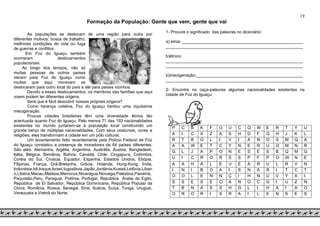 19
Formação da População: Gente que vem, gente que vai
As populações se deslocam de uma região para outra por
diferentes motivos: busca de trabalho,
melhores condições de vida ou fuga
de guerras e conflitos.
Em Foz do Iguaçu também
ocorreram deslocamentos
populacionais.
Ao longo dos tempos, não só
muitas pessoas de outros países
vieram para Foz do Iguaçu como
muitas que aqui moravam se
deslocaram para outro local do país e até para países vizinhos.
Devido a esses deslocamentos, os membros das famílias que aqui
vivem podem ter diferentes origens.
Será que é fácil descobrir nossas próprias origens?
Como herança coletiva, Foz do Iguaçu herdou uma riquíssima
miscigenação.
Poucas cidades brasileiras têm uma diversidade étnica tão
acentuada quanto Foz do Iguaçu. Pelo menos 71 das 192 nacionalidades
existentes no mundo juntaram-se à população local construindo um
grande berço de múltiplas nacionalidades. Com seus costumes, cores e
religiões, eles transformam a cidade em um pólo cultural.
Um levantamento feito recentemente pela Polícia Federal de Foz
do Iguaçu constatou a presença de moradores de 64 países diferentes.
São eles: Alemanha, Argélia, Argentina, Austrália, Áustria, Bangladesh,
Itália, Bélgica, Birmânia, Bolívia, Canadá, Chile, Cingapura, Colômbia,
Coréia do Sul, Croácia, Equador, Espanha, Estados Unidos, Etiópia,
Filipinas, França, Grã-Bretanha, Grécia, Holanda, Hong-Kong, Índia,
Indonésia,Irã,Iraque,Israel,Iugoslávia,Japão,Jordânia,Kuwait,Letônia,Líban
o,Libéria,Macau,Malásia,Marrocos,Nicarágua,Noruega,Palestina,Panamá,
Paquistão,Peru, Paraguai, Polônia, Portugal, República Árabe do Egito,
República de El Salvador, República Dominicana, República Popular da
China, Romênia, Rússia, Senegal, Síria, Suécia, Suíça, Tonga, Uruguai,
Venezuela e Vietnã do Norte.
1- Procure o significado das palavras no dicionário:
a) etnia: ____________________________________________________
___________________________________________________________
b)étnico:
___________________________________________________________
___________________________________________________________
b)miscigenação:______________________________________________
___________________________________________________________
2- Encontre no caça-palavras algumas nacionalidades existentes na
cidade de Foz do Iguaçu:
P C B K F O U C Q W E R T Y U
A I C X Z A S H D F G H J K L
R T B O L I V I A N O S M Q A
A A W E T C Y N E R U G M N R
G L J A P O N E S E S B Q M G
U I C R O R S S P F P O W N E
A A H A L E U E A R U L R V N
I N I B O A I S N A R I T C T
O O L E N N Ç I H N U V Y X I
S S E S E O A N O C G I U Z N
T B N A S S H G L I H A I A O
O R O R I S R A I L E N S E S
 