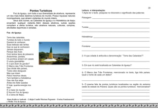 20
Pontos Turísticos
Foz do Iguaçu, com toda a sua diversidade de atrativos, representa
um dos mais belos destinos turísticos do mundo. Possui riquezas naturais
incomparáveis, que atraem visitantes do mundo inteiro.
Seus dois ícones, as Cataratas do Iguaçu e a Hidrelétrica de Itaipu
encantam qualquer visitante. Além desses atrativos, outras opções
compõem a oferta turística, são atrativos naturais, culturais, compras,
atividades esportivas e variadas.
Foz do Iguaçu
Terra das cataratas,
Turistas de todo o mundo
Querem te conhecer,
Suas belezas são tantas
Que os que te conhecem
Jamais esquecem.
Parque das Aves
Com tantos tipos de pássaros
Andorinhas, pardais,
Os pombos andam em casais
O urubu grandalhão
E o que dizer do gavião?
O Marco das Três Fronteiras
Que divide três países,
Todos eles desiguais
Mas que lutam
Pelos mesmos ideais.
Tem também a hidrelétrica
Que não fica atrás
Antes era Sete Quedas
E hoje, quanta energia nos
traz!
É a maior do mundo
E fica em Foz do Iguaçu
É a Usina de Itaipu.
Aluna Kathryn Andrade – Colégio Camilo Mariano Paganoto – Ensino Fundamental
e Médio- Foz do Iguaçu
Leitura e interpretação:
1-Após ler o texto, pesquise no dicionário o significado das palavras:
Paisagem: __________________________________________________
___________________________________________________________
Turista:_____________________________________________________
___________________________________________________________
Hidrelétrica: _________________________________________________
___________________________________________________________
Fronteira: ___________________________________________________
___________________________________________________________
2- A que cidade é atribuída a denominação “ Terra das Cataratas”?
___________________________________________________________
3- Em que rio está localizada as Cataratas do Iguaçu?
___________________________________________________________
4- O Marco das Três Fronteiras, mencionado no texto, liga três países.
Qual o nome de cada um deles?
___________________________________________________________
5- O poema fala de pontos turísticos localizados na região do extremo
oeste do estado do Paraná. Quais são os pontos turísticos mencionados?
___________________________________________________________
___________________________________________________________
___________________________________________________________
___________________________________________________________
 