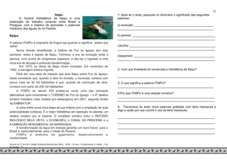 21
Itaipu
A Central Hidrelétrica de Itaipu é uma
realização de trabalho conjunto entre Brasil e
Paraguai, com o objetivo de aproveitar o potencial
hidráulico das águas do rio Paraná.
Itaipu
A palavra ITAIPU é originária da língua tupi-guarani e significa “pedra que
canta”.
Numa divisão simplificada, a história de Foz do Iguaçu tem dois
períodos: antes e depois de Itaipu. Terminou a era da evolução lenta e
penosa, com surtos de progressos esparsos, e deu-se o ingresso a uma
nova era de abrupta e profunda transformação.
Em 1975, as obras de Itaipu foram iniciadas. Em novembro de
1992, a barragem estava erguida.
Para dar uma ideia do impacto que teve Itaipu sobre Foz do Iguaçu,
basta considerar que, quando a obra foi iniciada, o município contava com
pouco mais de 30 mil habitantes e que, quando da conclusão da obra,
contava com perto de 200 mil habitantes.
A ITAIPU do século XXI projeta-se como uma das principais
alternativas para incrementar o TURISMO de Foz do Iguaçu – o 4º destino
turístico brasileiro mais visitado por estrangeiros em 2001, segundo fontes
da EMBRATUR.
A usina entra numa nova etapa de sua história com a ampliação de suas
potencialidades turísticas. É a maior hidrelétrica em operação no planeta, um
atrativo turístico por si mesma. O complexo turístico inclui o REFÚGIO
BIOLÓGICO BELA VISTA, o ECOMUSEU, o CANAL DA PIRACEMA e a
ILUMINAÇÃO MONUMENTAL DA BARRAGEM.
A transformação da água em energia garantiu um novo futuro para o
Brasil e, particularmente, para o Oeste do Paraná.
ITAIPU é sinônimo de gigantismo, desenvolvimento e
modernidade.
Alunos do 3º ano do Colégio Estadual Bartolomeu Mitre - 2004 – Ensino Fundamentas e médio – Foz
do Iguaçu - Pr
1- Após ler o texto, pesquise no dicionário o significado das seguintes
palavras:
a) evolução: ________________________________________________
__________________________________________________________
b) penosa: __________________________________________________
___________________________________________________________
c)surtos: ____________________________________________________
___________________________________________________________
d)esparsos: _________________________________________________
___________________________________________________________
2- Com que finalidade foi construída a hidrelétrica de Itaipu?
___________________________________________________________
3- O que significa a palavra ITAIPU?
__________________________________________________________
4-Por que ITAIPU é uma atração turística?
___________________________________________________________
___________________________________________________________
5- Transcreva do texto cinco palavras grafadas com letra maiúscula e
diga a razão por que ocorre o uso da letra maiúscula.
___________________________________________________________
___________________________________________________________
___________________________________________________________
___________________________________________________________
 