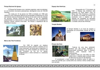 22
Parque Nacional do Iguaçu
O Parque faz fronteira com o território argentino, além de delimitar-
se com diversos municípios paranaenses, abrangendo cerca de 185.000
hectares.
Foi criado em 10 de janeiro de 1939 e tombado em 1986 pela
UNESCO como Patrimônio Natural da Humanidade constituindo-se numa
das maiores reservas florestais da América do Sul, bem como de proteção
de recursos naturais renováveis do Estado. O tipo de vegetação
predominante é a mata pluvial e a mata de araucária, com a presença de
palmeira, imbuía, caviúna, erva-mate... No Parque, o espetáculo são as
Cataratas do Iguaçu.
Marco das Três Fronteiras
Em 1903 foi erguido um obelisco
(construído em pedra, cimento e pintado com as
cores nacionais), de frente para a Argentina e o
Paraguai. No ponto brasileiro do encontro das
três fronteiras na foz do rio Iguaçu
estabelecendo o limite territorial e a soberania
do Brasil.
Espaço das Américas
Inaugurado em 17 de janeiro de
1997, o Espaço das Américas está
localizado no Porto Meira, junto ao
Marco das Três Fronteiras, e pertence
ao Governo do Estado do Paraná. Foi
construído com o objetivo de ser
utilizado em atividades de educação
ambiental e também visando promover
a unidade cultural das Américas.
Templo Budista
O Templo Budista é um local de orações e
meditações da comunidade oriental de Foz do
Iguaçu.
Parque das Aves
Trata-se de uma área ambiental
temática que alia turismo ecológico à
preservação ambiental. Nela, é possível
observar aves tropicais raras e
multicoloridas.
O passeio é feito por uma trilha na mata
nativa onde o visitante pode conhecer mais
de 900 tipos de aves de 150 espécies.
É considerado o maior parque da América Latina no setor e o
único que permite que o turista entre nos viveiros e tenha contato direto
com as aves.
 