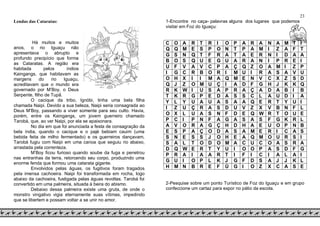 23
Lendas das Cataratas:
Há muitos e muitos
anos, o rio Iguaçu não
apresentava o abrupto e
profundo precipício que forma
as Cataratas. A região era
habitada pelos índios
Kaingangs, que habitavam as
margens do rio Iguaçu,
acreditavam que o mundo era
governado por M’Boy, o Deus
Serpente, filho de Tupã.
O cacique da tribo, Ignóbi, tinha uma bela filha
chamada Naipi. Devido a sua beleza, Naipi seria consagrada ao
Deus M’Boy, passando a viver somente para seu culto. Havia,
porém, entre os Kaingangs, um jovem guerreiro chamado
Tarobá, que, ao ver Naipi, por ela se apaixonara.
No dia em que foi anunciada a festa de consagração da
bela índia, quando o cacique e o pajé bebiam cauim (uma
bebida feita de milho fermentado) e os guerreiros dançavam,
Tarobá fugiu com Naipi em uma canoa que seguiu rio abaixo,
arrastada pela correnteza.
M’Boy ficou furioso quando soube da fuga e penetrou
nas entranhas da terra, retorcendo seu corpo, produzindo uma
enorme fenda que formou uma catarata gigante.
Envolvidos pelas águas, os fugitivos foram tragados
pela imensa cachoeira. Naipi foi transformada em rocha, logo
abaixo da cachoeira, fustigada pelas águas revoltas. Tarobá foi
convertido em uma palmeira, situada à beira do abismo.
Debaixo dessa palmeira existe uma gruta, de onde o
monstro vingativo vigia eternamente suas vítimas, impedindo
que se libertem e possam voltar a se unir no amor.
1-Encontre no caça- palavras alguns dos lugares que podemos
visitar em Foz do Iguaçu:
C O A R T R I O P A R A N A M T I
Q Q M E S P O N T P A M I Z A F T
G S N Q T F R A T A E R N I D A A
B O S Q U E G U A R A N I P R E I
U F V A V C P A Ç Q Z O A M I Z P
I G C R B O R I M U I R A S A V U
O H X I I M A Q M E N V C X Z S D
Q J Z O M U Ç I A D F G H J K K Q
R K W I U S A P R A Ç A D A B I B
T K R G P E D A S S C L A U D I A
Y L Y U A U A S A A Q E R T Y U I
I Z U Ç R A S D U V Z X V B N F L
O X L U A S N F D E Q W R T O U E
P C I P N F A G A S A S F G K R L
A V O R A G Ç H D H A E U O P N B
E S P A Ç O D A S A M E R I C A S
S N E S S J O H E A Q M O U R S I
S A L T O D O M A C U C O A S R A
D Q W E R T Y U I O O P A S D F G
P R A I A A R T I F I C I A L A I
G U I O P L K J G F D S A J J K L
H M N B R E F Ù G I O Z X C A S E
2-Pesquise sobre um ponto Turístico de Foz do Iguaçu e em grupo
confeccione um cartaz para expor no pátio da escola.
 