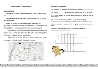 24
Como chegar a Foz do Iguaçucesso Fluvial
Acesso Pluvial:
O acesso se dá pelos rios Paraná e Iguaçu e pelo Lago de Itaipu.
Via Aérea:
O acesso aéreo é pelo Aeroporto Internacional de Foz do Iguaçu.
Via Rodoviária:
A partir de Curitiba, o acesso é feito pela rodovia BR – 277
( Curitiba – Assunção ). São 632 Km de estrada. O acesso pode ser
feito de ônibus a partir das capitais mais importantes do país.
As principais vias de circulação e acesso ao centro de Foz do
Iguaçu são: Avenida das Cataratas, BR. 277, Avenida República
Argentina e Estrada Velha de Guarapuava.
Observem no mapa abaixo as áreas centrais do nosso
município e principais vias de circulação e acesso:
Complete a cruzadinha:
a) O acesso a Foz do Iguaçu se dá pelos rios Paraná e ..............................
b) O acesso ................... é pelo Aeroporto Internacional de Foz do Iguaçu.
c) O acesso a partir de Curitiba pela rodovia BR-277 pode ser feita de
carro, moto ou ...................................................
d) A Avenida das Cataratas , BR.277 e a Avenida República ..................
............................................são as principais vias de circulação ao centro.
e) Podemos chegar à cidade de Foz do Iguaçu utilizando barco, ônibus,
carros e ................................................................................
f) A maioria das pessoas vem para Foz do Iguaçu para fazer .................
......................................................
a
e
d
c
b
f
 