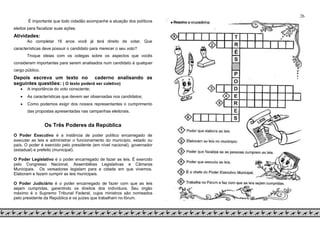 26
É importante que todo cidadão acompanhe a atuação dos políticos
eleitos para fiscalizar suas ações.
Atividades:
Ao completar 16 anos você já terá direito de votar. Que
características deve possuir o candidato para merecer o seu voto?
Troque ideias com os colegas sobre os aspectos que vocês
consideram importantes para serem analisados num candidato à qualquer
cargo público.
Depois escreva um texto no caderno analisando as
seguintes questões: ( O texto poderá ser coletivo)
 A importância do voto consciente;
 As características que devem ser observadas nos candidatos;
 Como podemos exigir dos nossos representantes o cumprimento
das propostas apresentadas nas campanhas eleitorais.
Os Três Poderes da República
O Poder Executivo é a instância de poder político encarregado de
executar as leis e administrar o funcionamento do município, estado ou
país. O poder é exercido pelo presidente (em nível nacional), governador
(estadual) e prefeito (municipal).
O Poder Legislativo é o poder encarregado de fazer as leis. É exercido
pelo Congresso Nacional, Assembléias Legislativas e Câmaras
Municipais. Os vereadores legislam para a cidade em que vivemos.
Elaboram e fazem cumprir as leis municipais.
O Poder Judiciário é o poder encarregado de fazer com que as leis
sejam cumpridas, garantindo os direitos dos indivíduos. Seu órgão
máximo é o Supremo Tribunal Federal, cujos ministros são nomeados
pelo presidente da República e os juízes que trabalham no fórum.
 