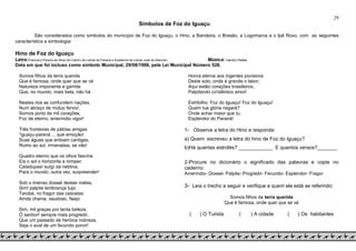 29
Símbolos de Foz do Iguaçu
São considerados como símbolos do município de Foz do Iguaçu, o Hino, a Bandeira, o Brasão, a Logomarca e o Ipê Roxo, com as seguintes
característica e simbologia:
Hino de Foz do Iguaçu
Letra:Francisco Pereira da Silva (do Centro de Letras do Paraná e Academia de Letras José de Alencar) Música: Ivanildo Rafael
Data em que foi incluso como símbolo Municipal, 29/08/1968, pela Lei Municipal Número 528.
Somos filhos da terra querida
Que é famosa, onde quer que se vá
Natureza imponente e garrida
Que, no mundo, mais bela, não há
Nestes rios se confundem nações,
Num abraço de mútuo fervor;
Somos porto de mil corações,
Foz de eterno, ameríndio vigor!
Três fronteiras de pátrias amigas
“iguaçu-paraná ... que emoção!
Suas águas que entoam cantigas,
Rumo ao sul, irmanadas, se vão!
Quadro eterno que os olhos fascina
Eis o sol o horizonte a romper;
Catadupas! surgí da neblina,
Para o mundo, outra vez, surpreender!
Sob o imenso dossel destas matas,
Sim! palpita lembrança tupi;
Tarobá, no fragor das cascatas
Ainda chama, saudoso, Naipi.
Sim, mil graças por tanta beleza,
Ó senhor! sempre mais progredir,
Que um passado de heróica nobreza,
Seja o aval de um fecundo porvir!
Honra eterna aos ingentes pioneiros
Deste solo, onde é grande o labor;
Aqui estão corações brasileiros,
Palpitando co'idêntico amor!
Estribilho: Foz do Iguaçu! Foz do Iguaçu!
Quem tua glória negará?
Onde achar maior que tu,
Esplendor do Paraná!
1- Observe a letra do Hino e responda:
a) Quem escreveu a letra do hino de Foz do Iguaçu?
b)Há quantas estrofes? ____________ E quantos versos?_______
2-Procure no dicionário o significado das palavras e copie no
caderno:
Ameríndio- Dossel- Palpita- Progredir- Fecundo- Esplendor- Fragor
3- Leia o trecho a seguir e verifique a quem ele está se referindo:
Somos filhos da terra querida
Que é famosa, onde quer que se vá
( ) O Turista ( ) A cidade ( ) Os habitantes
 