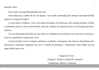 3
Querido aluno:
Escrevemos esta apostila pensando em você.
Você sabia que a cidade de Foz do Iguaçu vem sendo construída pelos homens num determinado
espaço e ao longo do tempo?
A nossa ideia é colaborar com o seu desenvolvimento, de forma que você consiga entender os fatos
e sobretudo, possa se situar nessa história, além de conhecer de maneira crítica a sua herança pessoal e
coletiva.
Vai ser interessante descobrir de que forma os moradores do município convivem com a natureza e
como se organizam no espaço para viver.
A troca de ideias com os colegas e professor, as leituras, as pesquisas vão tornar as descobertas mais
prazerosas e esperamos despertar em você a vontade de participar e transformar nossa cidade em um
lugar melhor para viver.
Equipe do 4º ano
Claudia C. Benitez e Juliane R. Antonioli
Colaboração: Marlei A. Pastorini
 