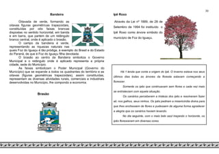 30
Bandeira
Oitavada de verde, formando as
oitavas figuras geométricas trapezoidais,
constituídas por oito faixas brancas
dispostas no sentido horizontal, em banda
e em barra, que partem de um retângulo
branco central, onde é aplicado o brasão.
O campo da bandeira é verde,
representando as riquezas naturais nas
quais Foz do Iguaçu é tão pródiga, à exemplo do Brasil e do Estado
do Paraná, de que é Foz do Iguaçu filha devotada.
O brasão ao centro da Bandeira simboliza o Governo
Municipal e o retângulo onde é aplicado representa a própria
cidade, sede do Município.
As faixas simbolizam o Poder Municipal (Governo do
Município) que se expande a todos os quadrantes do território e as
oitavas (figuras geométricas trapezoidais), assim constituídas,
representam as diversas atividades rurais, comerciais e industriais
desenvolvidas no Município, lhe compondo a economia.
Brasão
Ipê Roxo
Através da Lei nº 1889, de 28 de
Setembro de 1994 foi instituído o
Ipê Roxo como árvore símbolo do
município de Foz do Iguaçu.
Há 1 lenda que conta a origem do Ipê. O inverno estava nos seus
últimos dias todas as árvores da floresta estavam começando a
florescer.
Somente os ipês que continuavam sem flores e cada vez mais
se entristeciam com aquela situação.
Os canários perceberam a tristeza dos ipês e resolveram fazer
ali, nos galhos, seus ninhos. Os ipês pediram a misericórdia divina para
que lhes enchessem de flores e pudessem de alguma forma agradecer
a alegria que os canários haviam levando.
No dia seguinte, com o mais belo azul traçando o horizonte, os
ipês floresceram em diversas cores.
 