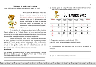 31
Olimpíadas do Saber, Arte e Esporte
Fonte: Vilma Macedo – Prefeitura do Município de Foz do Iguaçu
A Secretaria da Educação de Foz do
Iguaçu promove durante o ano, as
Olimpíadas do Saber, Arte e do Esporte. O
trabalho conta com o envolvimento dos
alunos matriculados em todas as escolas
municipais, pais e a comunidade, nas 35
modalidades distribuídas nas áreas do saber,
artes e esportes.
As olimpíadas são realizadas em parceria com a Secretaria de
Esporte e Lazer e da Fundação Cultural e tem o apoio de todas as
secretarias da prefeitura. As exposições e apresentações estarão abertas
à comunidade, que podem prestigiar os trabalhos dos alunos..
Entre as modalidades estão: leitura, interpretação e produção
de textos, gramática, vocabulário, matemática, carta enigmática, painel de
dobraduras, poesia, teatro, música, interpretação, coral, instrumental,
pintura em tela, grafite, guache, lápis cor, xadrez, basquete, cabo de
guerra, queimada, arremesso de peso, corrida, futsal, etc.
Atividades:
1)A Secretaria da Educação de Foz do Iguaçu promove durante o ano as
Olimpíadas do Saber, Arte e do Esporte. Quem está envolvido neste
evento além da Secretaria de Educação?
______________________________________________________
______________________________________________________
______________________________________________________
2) Com a ajuda de sua professora pinte no calendário a semana
que ocorrerá a olimpíada nesse ano de 2012?
3- Responda de acordo com o calendário de 2011:
a) Em que dia da semana será a abertura da olimpíada?
___________________________________________________________
b) O encerramento das olimpíadas será em qual dia do mês e da
semana?
___________________________________________________________
c) Qual é o tempo de duração das olimpíadas?
___________________________________________________________
 