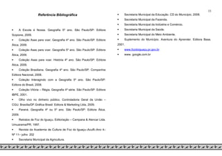 33
Referência Bibliográfica
 A Escola é Nossa. Geografia 5º ano. São Paulo/SP: Editora
Scipione, 2009.
 Coleção Asas para voar. Geografia 4º ano. São Paulo/SP: Editora
Ática, 2009.
 Coleção Asas para voar. Geografia 5º ano. São Paulo/SP: Editora
Ática, 2009.
 Coleção Asas para voar. História 4º ano. São Paulo/SP: Editora
Ática, 2009.
 Coleção Brasiliana. Geografia 4º ano. São Paulo/SP: Companhia
Editora Nacional, 2008.
 Coleção Interagindo com a Geografia 5º ano. São Paulo/SP:
Editora do Brasil, 2008.
 Coleção Vitória – Régia. Geografia 4ª série. São Paulo/SP: Editora
IBPE, 2001.
 Olho vivo no dinheiro público. Controladoria Geral da União –
CGU. Brasília/DF.Gráfica Brasil: Editora & Marketing Ltda, 2009.
 Paraná. Geografia 4º ou 5º ano. São Paulo/SP: Editora Ática,
2009.
 Retratos de Foz do Iguaçu. Editoriação – Campana & Alencar Ltda.
Umuarama/PR, 1997.
 Revista da Academia de Cultura de Foz do Iguaçu–Aculfi–Ano 4–
Nº 11– julho 202
 Secretaria Municipal da Agricultura.
 Secretaria Municipal da Educação. CD do Município, 2008.
 Secretaria Municipal da Fazenda.
 Secretaria Municipal da Indústria e Comércio.
 Secretaria Municipal da Saúde.
 Secretaria Municipal do Meio Ambiente.
 Suplemento do Município. Aventura do Aprender. Editora Base,
2001.
 www.fozdoiguaçu.pr.gov.br
 www. google.com.br
 